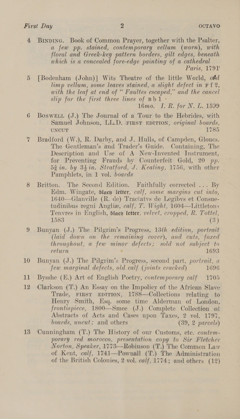 1B 12 13 a few pp. stained, contemporary vellum (worn), with floral and Greek-key pattern borders, gilt edges, beneath which 1s a concealed fore-edge painting of a cathedral Paris, 1791 [Bodenham (John)| Wits Theatre of the little World, otfd limp vellum, some leaves stained, a slight defect wm Ff 2, with the leaf at end of “ Faultes escaped,” and the cancel slip for the furst three lines of Bh 1 ~ l6mo. JI. &amp;. for N. L..1599 BosweEuu (J.) The Journal of a Tour to the Hebrides, with Samuel Johnson, LL.D. FIRST EDITION, original boards, UNCUT gers Bradford (W.), R. Darby, and J. Hulls, of Campden, Gloucs. The Gentleman’s and Trader’s Guide. Containing, The Description and Use of A New-Invented Instrument, for Preventing Frauds by Counterfeit Gold, 20 pp. 5g in. by 84m. Stratford, J. Keating, 1756, with other Pamphlets, in 1 vol. boards Britton. The Second Edition. Faithfully corrected ... By Edm. Wingate, Slacts letter, calf, some margins cut into, 1640—Glanville (R. de) Tractatvs de Legibvs et Consue- tudinibus regni Anglie, calf, T. Wight, 1604—Littletons Tenvres in English, SInck letter, velvet, cropped, R. Tottel, 1583 (3 ) Bunyan (J.) The Pilgrim’s Progress, 13th edition, portrait (laid down on the remaining cover), and cuts, foxed throughout, a few minor defects; sold not subject to return . 1693 Bunyan (J.) The Pilgrim’s Progress, second part, portrait, a few marginal defects, old calf (joints cracked) 1696 Bysshe (i.) Art of English Poetry, contemporary calf 1705 Clarkson (T.) An Essay on the Impolicy of the African Slave Trade, FIRST EDITION, 1788—Collections relating to Henry Smith, Esq. some time Alderman of London, frontispiece, 1800—Smee (J.) Complete Collection ot Abstracts of Acts and Cases upon Taxes, 2 vol. 1797, boards, uncut; and others (39, 2 parcels) Cunningham (T.) The History of our Customs, ete. contem- porary red morocco, presentation copy to Sir Fletcher Norton, Speaker, 1773—Robinson (T.) The Common Law of Kent, calf, 1741—Pownall (T.) The Administration