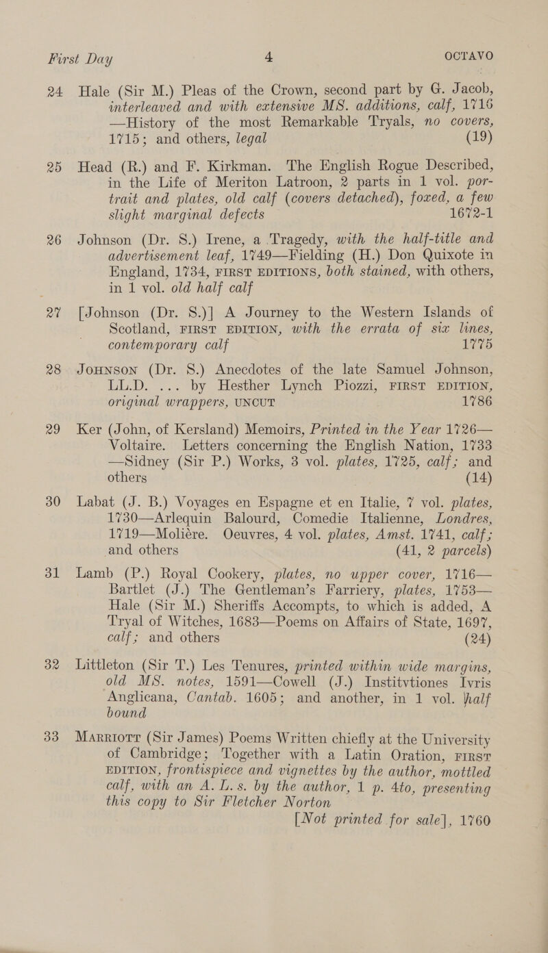 20 26 RQ” 28 29 30 dl 32 33 interleaved and with extenswe MS. additions, calf, 1716 —History of the most Remarkable Tryals, no covers, 1715; and others, legal (19) Head (R.) and F. Kirkman. The English Rogue Described, in the Life of Meriton Latroon, 2 parts in 1 vol. por- trait and plates, old calf (covers detached), foxed, a few slight marginal defects 1672-1 Johnson (Dr. 8.) Irene, a Tragedy, with the half-title and advertisement leaf, 1749—Fielding (H.) Don Quixote in England, 1734, FIRST EDITIONS, both stained, with others, in 1 vol. old half calf [Johnson (Dr. 8.)] A Journey to the Western Islands of Scotland, FIRST EDITION, with the errata of six limes, contemporary calf 1775 JoHnson (Dr. 8.) Anecdotes of the late Samuel Johnson, LL.D. ... by Hesther Lynch Piozzi, FIRST EDITION, original wrappers, UNCUT 1786 Ker (John, of Kersland) Memoirs, Printed in the Year 1726— Voltaire. Letters concerning the English Nation, 1733 —Sidney (Sir P.) Works, 3 vol. plates, 1725, calf; and others | (14) Labat (J. B.) Voyages en Espagne et en Italie, 7 vol. plates, 1730—Arlequin Balourd, Comedie Italienne, Londres, 1719—Moliére. Oecuvres, 4 vol. plates, Amst. 1741, calf; and others (41, 2 parcels) Lamb (P.) Royal Cookery, plates, no upper cover, 1716— Bartlet (J.) The Gentleman’s Farriery, plates, 1753— Hale (Sir M.) Sheriffs Accompts, to which is added, A Tryal of Witches, 1683—Poems on Affairs of State, 1697, calf; and others (24) Littleton (Sir T.) Les Tenures, printed within wide margins, old MS. notes, 1591—Cowell (J.) Institvtiones Ivris Anglicana, Cantab. 1605; and another, in 1 vol. half bound , Marriorr (Sir James) Poems Written chiefly at the University of Cambridge; Together with a Latin Oration, First EDITION, frontispiece and vignettes by the author, mottled calf, with an A. L.s. by the author, 1 p. 4to, presenting this copy to Sir Fletcher Norton —