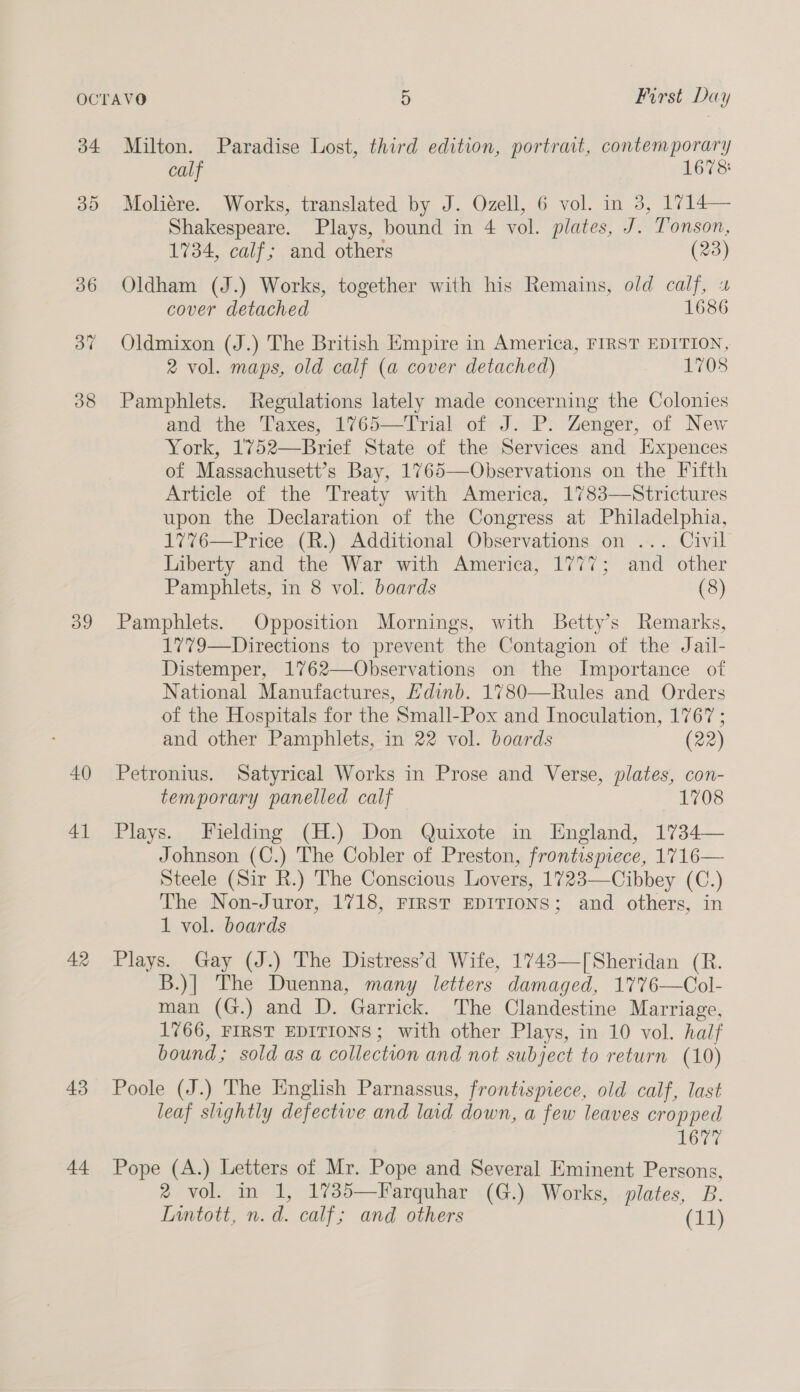 34. 30 og 40 41 42 43 44 5 First Day Milton. Paradise Lost, third edition, portrait, contemporary calf 1678: Moliére. Works, translated by J. Ozell, 6 vol. in 3, 1714— Shakespeare. Plays, bound in 4 vol. plates, J. Tonson, 1734, calf; and others (23) Oldham (J.) Works, together with his Remains, old calf, cover detached 1686 Oldmixon (J.) The British Empire in America, FIRST EDITION, 2 vol. maps, old calf (a cover detached) 1708 Pamphlets. Regulations lately made concerning the Colonies and the Taxes, 1765—Trial of J. P. Zenger, of New York, 1'752—Brief State of the Services and HExpences of Massachusett’s Bay, 1765—Observations on the Fifth Article of the Treaty with America, 1783—Strictures upon the Declaration of the Congress at Philadelphia, 177%76—Price (R.) Additional Observations on ... Civil Liberty and the War with America, 1777; and other Pamphlets, in 8 vol. boards (8) Pamphlets. Opposition Mornings, with Betty's Remarks, 1”79—Directions to prevent the Contagion of the Jail- Distemper, 1762—Observations on the Importance of National Manufactures, Edinb. 1780—Rules and Orders of the Hospitals for the Small-Pox and Inoculation, 1767 ; and other Pamphlets, in 22 vol. boards (22) Petronius. Satyrical Works in Prose and Verse, plates, con- temporary panelled calf 1708 Plays. Fielding (H.) Don Quixote in England, 1734— Johnson (C.) The Cobler of Preston, frontispiece, 1716— Steele (Sir R.) The Conscious Lovers, 1723—Cibbey (C.) The Non-Juror, 1718, FIRST EDITIONS; and others, in 1 vol. boards Plays. Gay (J.) The Distress’d Wife, 1743—[Sheridan (R. B.)] The Duenna, many letters damaged, 177%6—Col- man (G.) and D. Garrick. The Clandestine Marriage, 1766, FIRST EDITIONS; with other Plays, in 10 vol. half bound; sold as a collection and not subject to return (10) Poole (J.) The Hnglish Parnassus, frontispiece, old calf, last leaf slightly defective and laid down, a few leaves cropped 1677 Pope (A.) Letters of Mr. Pope and Several Eminent Persons, ®&amp; vol. in 1, 1735—Farquhar (G.) Works, plates, B. Lintott, n.d. calf; and others (11)