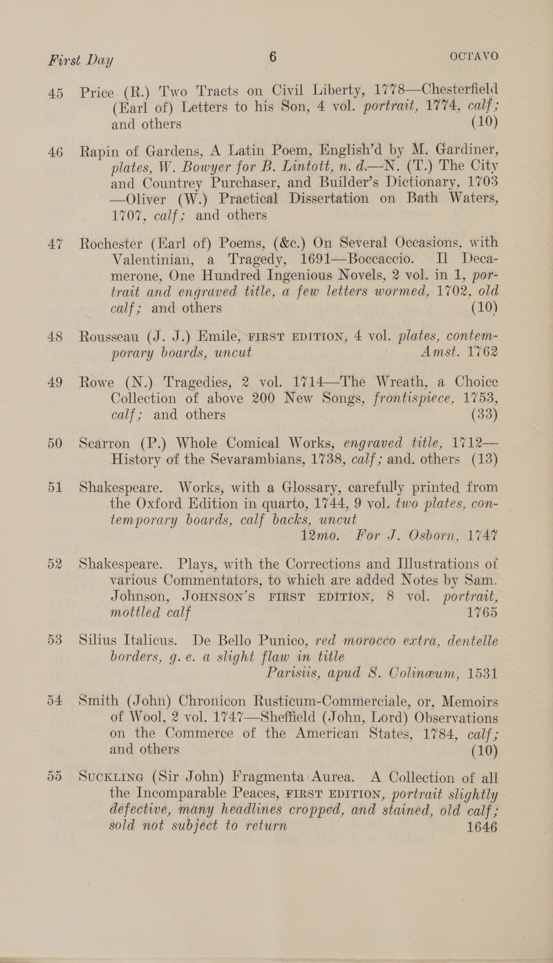 45 46 AY 4.8 49 50 51 52 D3 o4: Price. (R.) Two Tracts on Civil Liberty, 1778—Chesterfield (Earl of) Letters to his Son, 4 vol. portrait, 1774, calf; and others (10) Rapin of Gardens, A Latin Poem, English’d by M. Gardiner, plates, W. Bowyer for B. Lintott, n. d—N. (T.) The City and Countrey Purchaser, and Builder’s Dictionary, 1703 —Oliver (W.) Practical Dissertation on Bath Waters, 1707, calf; and others Rochester (Karl of) Poems, (&amp;c.) On Several Occasions, with Valentinian, a Tragedy, 1691—Boecaccio. I] JDeca- merone, One Hundred Ingenious Novels, 2 vol. in 1, por- trait and engraved title, a few letters wormed, 1702, old calf; and others (10) Rousseau (J. J.) Emile, First EDITION, 4 vol. plates, contem- porary boards, uncut | Amst. 1762 Rowe (N.) Tragedies, 2 vol. 1714—The Wreath, a Choice Collection of above 200 New Songs, frontispiece, 1753, calf; and others (33) Searron (P.) Whole Comical Works, engraved title, 1712— History of the Sevarambians, 1738, calf; and. others (13) Shakespeare. Works, with a Glossary, carefully printed from the Oxford Edition in quarto, 1744, 9 vol. two plates, con- temporary boards, calf backs, uncut 12m0. For J. Osborn, 1747 Shakespeare. Plays, with the Corrections and Illustrations ot various Commentators, to which are added Notes by Sam. Johnson, JOHNSON’S FIRST EDITION, 8 vol. portrait, mottled calf 1765 Silius Italicus. De Bello Punico, red morocco extra, dentelle borders, g.e. a slight flaw wn title Parisus, apud 8. Colineum, 1531 Smith (John) Chronicon Rusticum-Commerciale, or, Memoirs of Wool, 2 vol. 1747—Sheffield (John, Lord) Observations on the Commerce of the American States, 1784, calf; and others (10) SuckLine (Sir John) Fragmenta:Aurea. A Collection of all the Incomparable Peaces, FIRST EDITION, portrait slightly defectwe, many headlines cropped, and stained, old calf; sold not subject to return 1646
