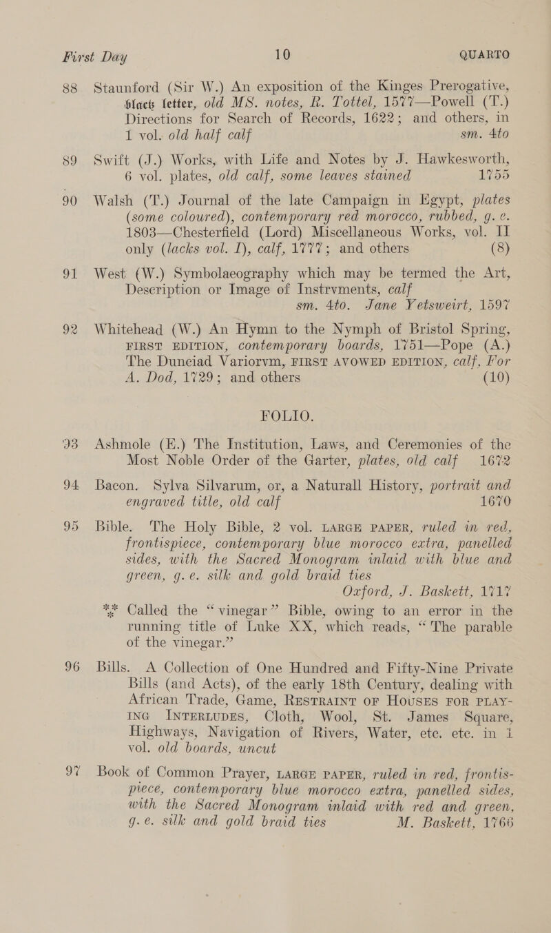 90 ot 33 94 96 9% black letter, old MS. notes, R. Tottel, 1577—Powell (T.) Directions for Search of Records, 1622; and others, in 1 vol. old half calf sm. 4to 6 vol. plates, old calf, some leaves stained 1755 Walsh (T.) Journal of the late Campaign in Egypt, plates (some coloured), contemporary red morocco, rubbed, 9g. ¢. 1803—Chesterfield (Lord) Miscellaneous Works, vol. I only (lacks vol. 1), calf, 1777; and others (8) West (W.) Symbolaeography which may be termed the Art, Description or Image of Instrvments, calf sm. 4to. Jane Yetsweirt, 1597 Whitehead (W.) An Hymn to the Nymph of Bristol Spring, FIRST EDITION, contemporary boards, 1751—Pope (A.) The Dunciad Variorvm, FIRST AVOWED EDITION, calf, For A. Dod, 1729; and others (10) POLLO. Ashmole (E.) The Institution, Laws, and Ceremonies of the Most Noble Order of the Garter, plates, old calf 1672 Bacon. Sylva Silvarum, or, a Naturall History, portrait and engraved title, old calf 1670 Bible. The Holy Bible, 2 vol. LarGH paper, ruled in red, frontispiece, contemporary blue morocco extra, panelled sides, with the Sacred Monogram inlaid with blue and green, g.e. sulk and gold braid ties Ozford, J. Baskett, 1717 ** Called the “vinegar” Bible, owing to an error in the running title of Luke XX, which reads, ‘“ The parable of the vinegar.” Bills. A Collection of One Hundred and Fifty-Nine Private Bills (and Acts), of the early 18th Century, dealing with African Trade, Game, RESTRAINT OF HOUSES FOR PLAY- ING INTERLUDES, Cloth, Wool, St. James Square, Highways, Navigation of Rivers, Water, ete. etc. in 1 vol. old boards, uncut Book of Common Prayer, LARGE PAPER, ruled in red, frontis- prece, contemporary blue morocco extra, panelled sides, with the Sacred Monogram inlaid with red and green, g.e. suk and gold braid ties M. Baskett, 1766