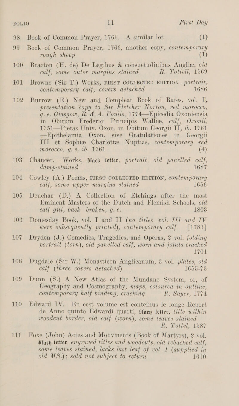 98 Book of Common Prayer, 1766. A similar lot (1) 99 Book of Common Prayer, 1766, another copy, contemporary rough sheep (1} 100 Bracton (H. de) De Legibus &amp; consuetudinibus Anglia, old calf, some outer margins stained h., Lottell, 1569 101 Browne (Sir T.) Works, FIRST COLLECTED EDITION, portrait, contemporary calf, covers detached 1686 102 Burrow (E.) New and Compleat Book of Rates, vol. I, presentation copy to Sir Fletcher Norton, red morocco, g.e. Glasgow, k. &amp; A. Foulis, 1774—Epicedia Oxoniensia in Obitum Frederici Principis Wallie, calf, Oxonu, 1751—Pietas Univ. Oxon. in Obitum Georgii II, ib. 1761 —KEpithelamia Oxon. sive Gratulationes in Georgii III et Sophiz Charlotte Nuptias, contemporary red morocco, g. e. 1b. 1761 (4) 103. Chaucer. Works, Slach Yetter, portrait, old panelled calf, damp-stained 1687 104 Cowley (A.) Poems, FIRST COLLECTED EDITION, contemporary calf, some upper margins stained 1656 105 Deuchar (D.) A Collection of Etchings after the most Eminent Masters of the Dutch and Flemish Schools, old calf gut, back broken, g. e. 1803 106 Domesday Book, vol. I and II (no titles, vol. IIT and IV were subsequently printed), contemporary calf [1783] 107 Dryden (J.) Comedies, Tragedies, and Operas, 2 vol. folding portrait (torn), old panelled calf, worn and joints cracked 1701 108 Dugdale (Sir W.) Monasticon Anglicanum, 3 vol. plates, old calf (three covers detached) 1655-73 109 Dunn (8.) A New Atlas of the Mundane System, or, of Geography and Cosmography, maps, coloured in outline, contemporary half binding, cracking R. Sayer, 1774 110 Edward IV. kn cest volume est conteinus le longe Report de Anno quinto Edwardi quarti, Slack fetter, title within woodcut border, old calf (worn), some leaves stained &amp;. Potiel, 1587 111 Foxe (John) Actes and Monvments (Book of Martyrs), 2 vol. black fetter, engraved titles and woodcuts, old rebacked calf, some leaves stained, lacks last leaf of vol. I (supplied in old MS.); sold not subject to return 1610