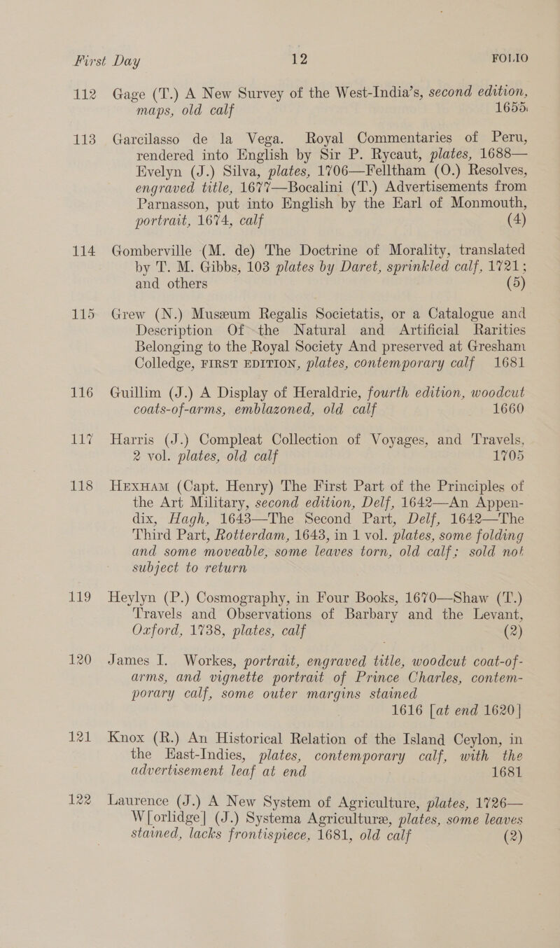 112 113 114 116 le 118 EDO 121 122 Gage (T.) A New Survey of the West-India’s, second edition, maps, old calf 1655: Garcilasso de la Vega. Royal Commentaries of Peru, rendered into English by Sir P. Rycaut, plates, 1688— Evelyn (J.) Silva, plates, 1706—Felltham (O.) Resolves, engraved title, 1677—Bocalini (T.) Advertisements from Parnasson, put into English by the Earl of Monmouth, portrait, 1674, calf (4) Gomberville (M. de) The Doctrine of Morality, translated by T. M. Gibbs, 103 plates by Daret, sprinkled calf, 1721; and others (5) Grew (N.) Museum Regalis Societatis, or a Catalogue and Description Of-the Natural and Artificial Rarities Belonging to the Royal Society And preserved at Gresham Colledge, FIRST EDITION, plates, contemporary calf 1681 Guillim (J.) A Display of Heraldrie, fourth edition, woodcut coats-of-arms, emblazoned, old calf 1660 Harris (J.) Compleat Collection of Voyages, and Travels, 2 vol. plates, old calf 1705 Hexuam (Capt. Henry) The First Part of the Principles of the Art Military, second edition, Delf, 1642—An Appen- dix, Hagh, 1643—The Second Part, Delf, 1642—The Third Part, Rotterdam, 1643, in 1 vol. plates, some folding and some moveable, some leaves torn, old calf; sold not subject to return Heylyn (P.) Cosmography, in Four Books, 1670—Shaw (T.) Travels and Observations of Barbary and the Levant, Oxford, 1738, plates, calf (2) James I. Workes, portrait, engraved title, woodcut coat-of- arms, and vignette portrait of Prince Charles, contem- porary calf, some outer margins stained 1616 [at end 1620] Knox (R.) An Historical Relation of the Island Ceylon, in the Hast-Indies, plates, contemporary calf, with the advertisement leaf at end | 1681 Laurence (J.) A New System of Agriculture, plates, 1726— Wl{orlidge| (J.) Systema Agriculture, plates, some leaves stamned, lacks frontispiece, 1681, old calf (2)