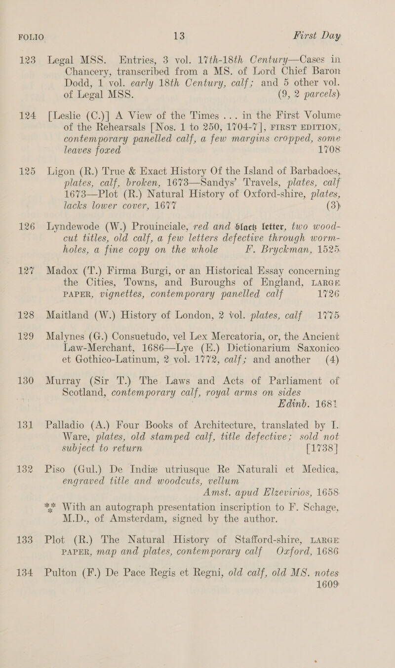 123 Legal MSS. Entries, 3 vol. 17th-18th Century—Cases in Chancery, transcribed from a MS. of Lord Chief Baron Dodd, 1 vol. early 18th Century, calf; and 5 other vol. of Legal MSS. (9, 2 parcels) 124 [Leslie (C.)] A View of the Times ... in the First Volume of the Rehearsals [Nos. 1 to 250, 1704-7], FIRST EDITION, contemporary panelled calf, a few margins cropped, some leaves foxed 1708 125 Ligon (R.) True &amp; Exact History Of the Island of Barbadoes,, plates, calf, broken, 1673—Sandys’ Travels, plates, calf 1673—Plot (R.) Natural History of Oxford-shire, plates, lacks lower cover, 1677 (3): 126 Lyndewode (W.) Prouinciale, red and Slack letter, two wood- cut titles, old calf, a few letters defectwe through worm- holes, a fine copy on the whole F, Bryckman, 1525. 127 Madox (T.) Firma Burgi, or an Historical Essay concerning the Cities, Towns, and Buroughs of England, LarGEe PAPER, vignettes, contemporary panelled calf 1726 128 Maitland (W.) History of London, 2 Vol. plates, calf 1775. 129 Malynes (G.) Consuetudo, vel Lex Mercatoria, or, the Ancient Law-Merchant, 1686—Lye (H.) Dictionarium Saxonico. et Gothico-Latinum, 2 vol. 1772, calf; and another (4) 130 Murray (Sir T.) The Laws and Acts of Parliament of Scotland, contemporary calf, royal arms on sides Edinb. 168% 131 Palladio (A.) Four Books of Architecture, translated by I. Ware, plates, old stamped calf, title defective; sold not subject to return [1738] 132 Piso (Gul.) De Indie utriusque Re Naturali et Medica, engraved title and woodcuts, vellum Amst. apud Elzevirios, 1658 ** With an autograph presentation inscription to F. Schage, M.D., of Amsterdam, signed by the author. 133 Plot (R.) The Natural History of Stafford-shire, LARGE PAPER, map and plates, contemporary calf Oxford, 1686 134 Pulton (F.) De Pace Regis et Regni, old calf, old MS. notes 1609:
