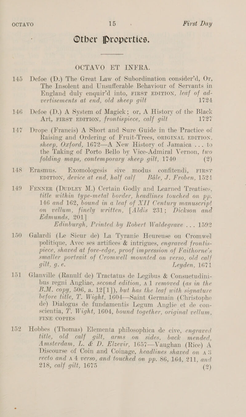 145 146 147 148 149 Other Propertics. OCTAVO ET INFRA. Defoe (D.) The Great Law of Subordination consider’d, Or, The Insolent and Unsufferable Behaviour of Servants in England duly enquir’d into, FIRST EDITION, leaf of ad- vertisements at end, old sheep gilt 1724 Defoe (D.) A System of Magick; or, A History of the Black Art, FIRST EDITION, frontispiece, calf gilt 1727 Drope (Francis) A Short and Sure Guide in the Practice of Raising and Ordering of Fruit-Trees, ORIGINAL EDITION. sheep, Oxford, 1672—A New History of Jamaica... to the Taking of Porto Bello by Vice-Admiral Vernon, two folding maps, contemporary sheep gilt, 1740 (2) Erasmus. Exomologesis sive modus confitendi, FIRS? EDITION, device at end, half calf Bale, J. Froben, 1524 FENNER (Dupitey M.) Certain Godly and Learned Treatises, title within type-metal border, headlines touched on py. 146 and 162, bound in a leaf of XII Century manuscript on vellum, finely written, [Aldis 231; Dickson and Edmunds, 201] Edinburgh, Printed by Robert Waldegrave ... 1592 Galardi (Le Sieur de) La Tyranie Heureuse ou Cromwell politique, Avec ses artifices &amp; intrigues, engraved frontis- prece, shaved at fore-edge, proof impression of Faithorne’s smaller portrait of Cromwell mounted on verso, old calf GtlL, Ge. Leyden, 1671 Glanville (Ranulf de) Tractatus de Legibus &amp; Consuetudini- bus regni Angliae, second edition, A1 removed (as in the BM. copy, 506, a. 12[1]), but has the leaf with signature before title, T. Wight, 1604—-Saint Germain (Christophe de) Dialogus de fundamentis Legum Anglie et de con- scientia, 7’. Wight, 1604, bound together, original vellum, FINE COPIES Hobbes (Thomas) Elementa philosophica de cive, engraved title, old calf gilt, arms on sides, back mended, Amsterdam, L. &amp; D. Elzevir, 1657—Vaughan (Rice) A Discourse of Coin and Coinage, headlines shaved on 43 recto and A 4 verso, and touched on pp. 86, 164, 211, and 218, calf gilt, 1675 are