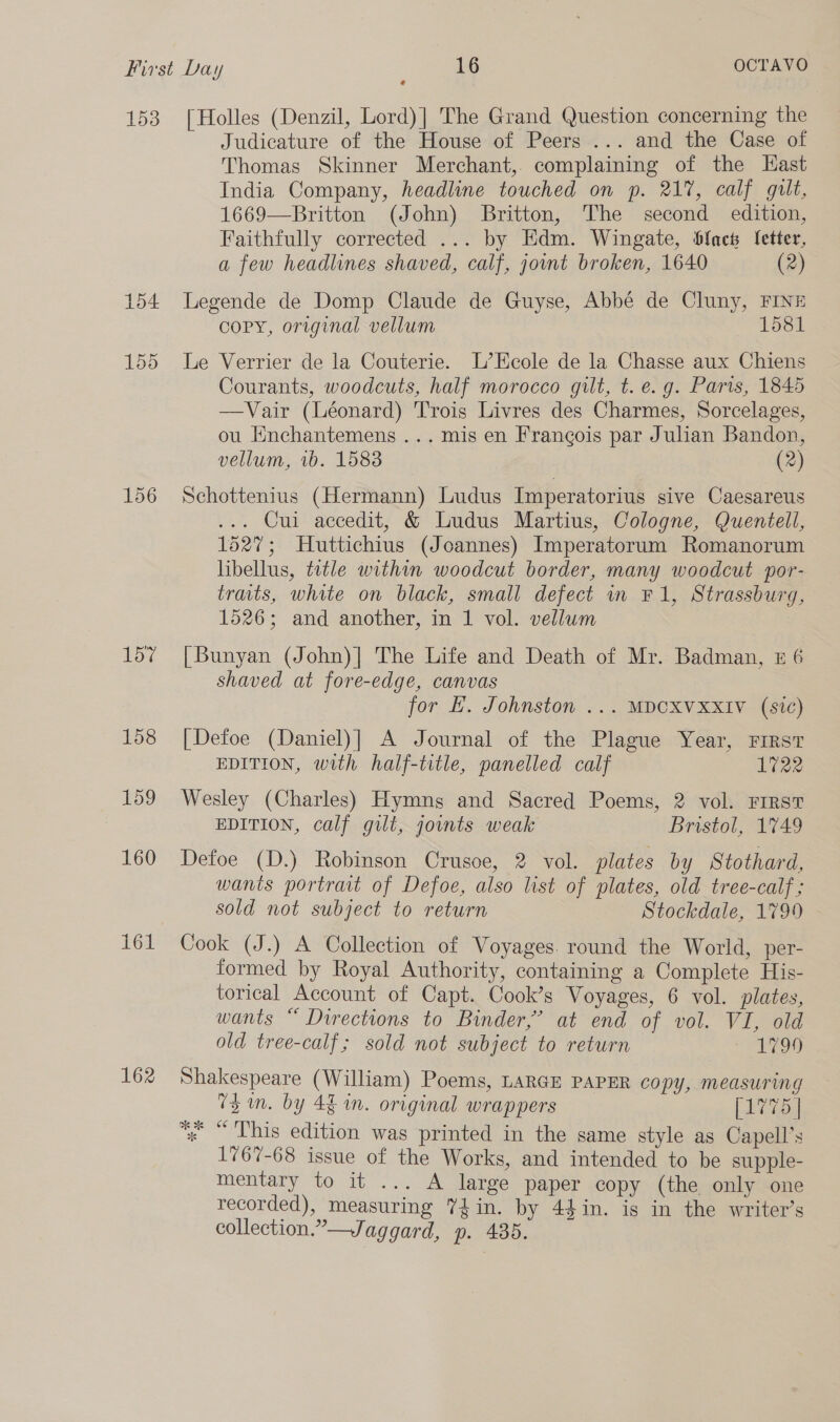 153 154 155 156 157 158 159 160 161 162 [Holles (Denzil, Lord)] The Grand Question concerning the Judicature of the House of Peers ... and the Case of Thomas Skinner Merchant, complaining of the Hast India Company, headline touched on p. 21%, calf gilt, 1669—Britton (John) Britton, The second edition, Faithfully corrected ... by Edm. Wingate, Sfact Jetter, a few headlines shaved, calf, jot broken, 1640 (2) Legende de Domp Claude de Guyse, Abbé de Cluny, FINE cCoPY, original vellum 1581 Le Verrier de la Couterie. L’Ecole de la Chasse aux Chiens Courants, woodcuts, half morocco gilt, t. e.g. Paris, 1845 —Vair (Léonard) Trois Livres des Charmes, Sorcelages, ou Enchantemens ... mis en Frangois par Julian Bandon, vellum, 1b. 1583 (2) Schottenius (Hermann) Ludus Imperatorius sive Caesareus ... Cui accedit, &amp; Ludus Martius, Cologne, Quentell, 1527; Huttichius (Joannes) Imperatorum Romanorum hibellus, title within woodcut border, many woodcut por- trats, white on black, small defect in F1, Strassburg, 1526; and another, in 1 vol. vellum [Bunyan (John)| The Life and Death of Mr. Badman, z 6 shaved at fore-edge, canvas for E. Johnston ... MDCXVXXIV (sic) [Defoe (Daniel)] A Journal of the Plague Year, First EDITION, with half-title, panelled calf 1722 Wesley (Charles) Hymng and Sacred Poems, 2 vol. FIRST EDITION, calf gilt, joints weak Bristol, 1749 Defoe (D.) Robinson Crusoe, 2 vol. plates by Stothard, wants portrait of Defoe, also list of plates, old tree-calf ; sold not subject to return Stockdale, 1799 Cook (J.) A Collection of Voyages. round the World, per- formed by Royal Authority, containing a Complete His- torical Account of Capt. Cook’s Voyages, 6 vol. plates, wants “ Directions to Binder,’ at end of vol. VI, old old tree-calf; sold not subject to return 1799 Shakespeare (William) Poems, LARGE PAPER copy, measuring 73 in. by 4 in. original wrappers [1775 | * “This edition was printed in the same style as Capell’s 1767-68 issue of the Works, and intended to be supple- mentary to it ... A large paper copy (the only one recorded), measuring Y4in. by 44in. is in the writer’s collection.”—Jaggard, p. 435.