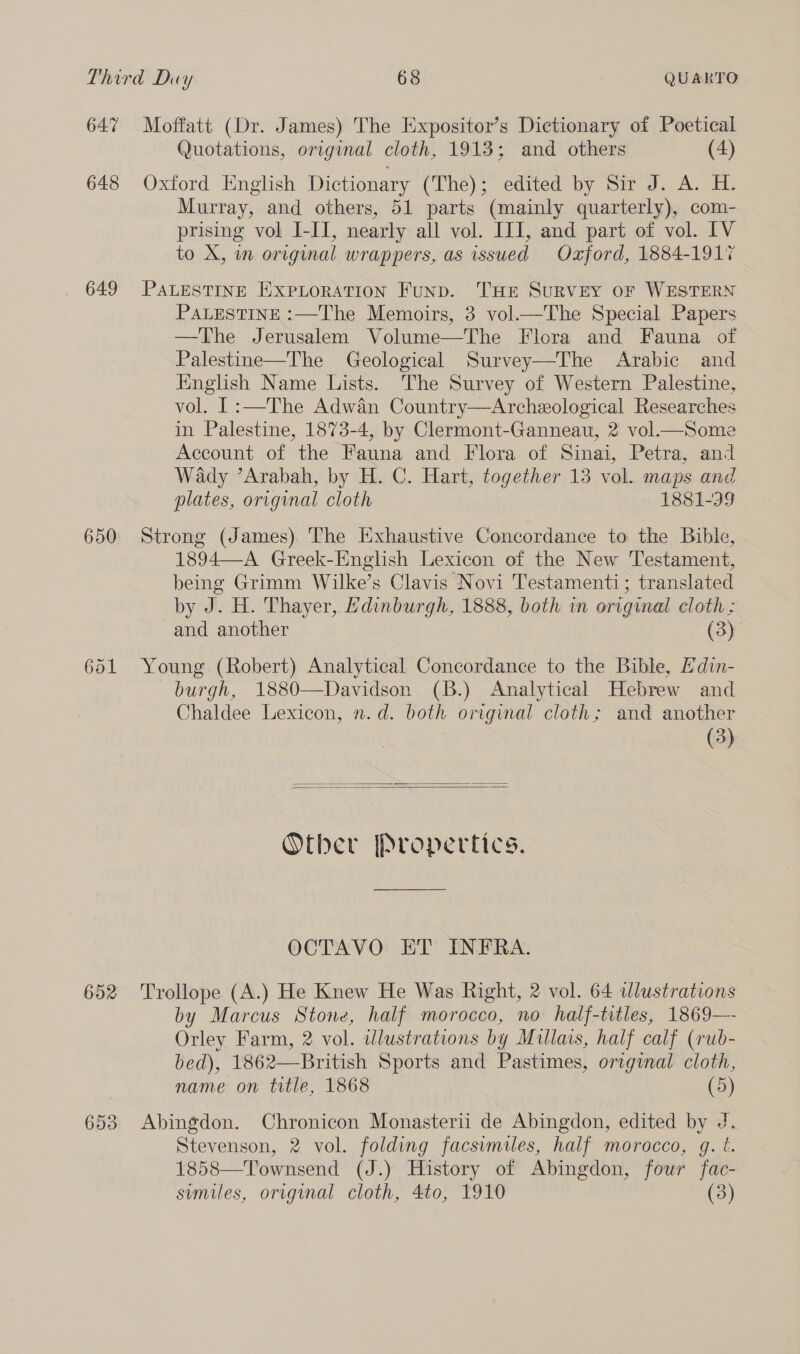 Third Duy 68 QUARTO 647 Moffatt (Dr. James) The Expositor’s Dictionary of Poetical Quotations, original cloth, 1913; and others (4) 648 Oxford English Dictionary (The); edited by Sir J. A. H. Murray, and others, 51 parts (mainly quarterly), com- prising vol I-IT, nearly all vol. ITI, and part of vol. IV to X, m origmal wrappers, as issued Oxford, 1884-1917 649 PALESTINE EXpPLorATION Funp. THE SURVEY OF WESTERN PALESTINE :—The Memoirs, 3 vol.—The Special Papers —The Jerusalem Volume—The Flora and Fauna of Palestine—The Geological Survey—The Arabic and English Name Lists. ‘The Survey of Western Palestine, vol. 1 :—The Adwan Country—Archeological Researches in Palestine, 1873-4, by Clermont-Ganneau, 2 vol—Some Account of the Fauna and Flora of Sinai, Petra, and Wady ’Arabah, by H. C. Hart, together 13 vol. maps and plates, original cloth 1881-99 650 Strong (James) The Exhaustive Concordance to the Bible, 1894—A Greek-English Lexicon of the New Testament, being Grimm Wilke’s Clavis Novi Testamenti; translated by J. H. Thayer, Edinburgh, 1888, both in original cloth : and another (3) 651 Young (Robert) Analytical Concordance to the Bible, Hdin- burgh, 1880—Davidson (B.) Analytical Hebrew and Chaldee Lexicon, n.d. both original cloth; and another (3)   Otber Propertics. OCTAVO ET INFRA. 652 Trollope (A.) He Knew He Was Right, 2 vol. 64 dlustrations by Marcus Stone, half morocco, no half-titles, 1869—~ Orley Farm, 2 vol. dlustrations by Millais, half calf (rub- bed), 1862—British Sports and Pastimes, original cloth, name on title, 1868 (5) 653 Abingdon. Chronicon Monasterii de Abingdon, edited by J. Stevenson, 2 vol. folding facsimiles, half morocco, g. t. 1858—Townsend (J.) History of Abingdon, four fac-