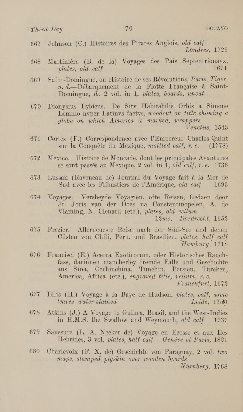 667 668 669 670 675 676 677 678 679 680 Johnson (C.) Histoires des Pirates Anglois, old calf Londres, 1726 Martiniére (B. de la) Voyages des Pais Septentrionavx, plates, old. calf 1671 Saint-Domingue, ou Histoire de ses Révolutions, Paris, Tiger, n.d.—Débarquement de la Flotte Frangaise a Saint- Domingue, ib. 2 vol. in 1, plates, boards, uncut Dionysius Lybicus. De Sitv Habitabilis Orbis a Simone Lemnio nvper Latinvs factvs, woodcut on title showing a globe on which America 1s marked, wrappers Venetus, 1543 Cortes (F.) Correspondence avec |’Empereur Charles-Quint sur la Conquéte du Mexique, mottled calf, r.e. (1778) Mexico. Histoire de Moncade, dont les principales Avantures se sont passés au Mexique, 2 vol. in 1, old calf, r.e. 1736 Lussan (Raveneau de) Journal du Voyage fait a la Mer de Sud avec les Flibustiers de Amérique, old calf 1693 Voyages. Versheyde Voyagien, ofte Reisen, Gedaen door Jr. Joris van der Does na Constantinopelen, A. de Vilaming, N. Clenard (etc.), plates, old vellum 12mo. Dordrecht, 1652 Frezier. Allerneueste Reise nach der Stid-See und denen Custen von Chili, Peru, und Brasilien, plates, half calf Hamburg, 1718 Francisci (H.) Acerra Exoticorum, oder Historisches Rauch- fass, darinnen mancherley fremde Falle und Geschichte aus Sina, Cochinchina, Tunchin, Persien, Turcken, America, Africa (ete.), engraved title, vellum, r. e. Franckfurt, 1672 Kills (H.) Voyage a la Baye de Hudson, plates, calf, some leaves water-stamned Leide, 1750 Atkins (J.) A Voyage to Guinea, Brasil, and the West-Indies in H.M.S. the Swallow and Weymouth, old calf 1737 Saussure (L. A. Necker de) Voyage en Ecosse et aux Iles Hebrides, 3 vol. plates, half calf Genéve et Paris, 1821 Charlevoix (F. X. de) Geschichte von Paraguay, 2 vol. two maps, stamped pigskin over wooden boards Niirnberg, 1768