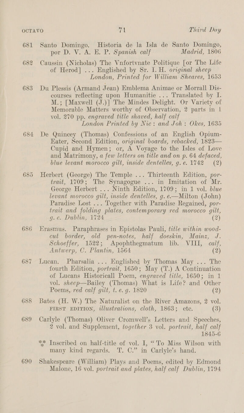 681 682 683 684. 686 687 688 689 690 Santo Domingo. Historia de la Isla de Santo Domingo, por D. V. A. E. P. Spamsh calf Madrid, 1806 Caussin (Nicholas) The Vnfortvnate Politique [or The Life of Herod] ... Englished by Sr. I. H. original sheep London, Printed for William Sheares, 1653 Du Plessis (Armand Jean) Emblema Animae or Morrall Dis- courses reflecting upon Humanitie ... Translated by I. M.; [Maxwell (J.)] The Mindes Delight. Or Variety of Memorable Matters worthy of Observation, 2 parts in | vol. 270 pp. engraved title shaved, half calf London Printed by Nic: and Joh: Okes, 1635 De Quincey (Thomas) Confessions of an English Opium- Eater, Second Edition, original boards, rebacked, 1823— Cupid and Hymen; or, A Voyage to the Isles of Love and Matrimony, a few letters on tutle and on p. 64 defaced, blue levant morocco gilt, inside dentelles, g.e. 1742 (2) Herbert (George) The Temple ... Thirteenth Edition, por- trait, 1709; The Synagogue ... in Imitation of Mr. George Herbert ... Ninth Edition, 1709; in 1 vol. blue levant morocco gilt, mside dentelles, g. e—Milton (John) Paradise Lost ... Together with Paradise Regained, por- trait and folding plates, contemporary red morocco gilt, g.e. Dublin, 1724 (2) Erasmus. Paraphrases in Epistolas Pauli, title within wood- cut border, old wpen-notes, half doeskin, Mainz, J. Schoeffer, 1522; Apophthegmatum lib. VIII, calf, Antwerp, C. Plantin, 1564 (2) Iucan. Pharsalia ... Englished by Thomas May ... The fourth Kdition, portrait, 1650; May (T.) A Continuation of Lucans Historicall Poem, engraved title, 1650; in 1 vol. sheep—Bailey (Thomas) What is Life? and Other Poems, red calf gilt, t. e. g. 1820 (2) Bates (H. W.) The Naturalist on the River Amazons, 2 vol. FIRST EDITION, wlustrations, cloth, 1863; ete. (3) Carlyle (Thomas) Oliver Cromwell’s Letters and Speeches, 2 vol. and Supplement, together 3 vol. portrait, half calf 1845-6 ** Inscribed on half-title of vol. I, “To Miss Wilson with many kind regards. T. C.” in Carlyle’s hand. Shakespeare (William) Plays and Poems, edited by Edmond Malone, 16 vol. portrait and plates, half calf Dublin, 1794