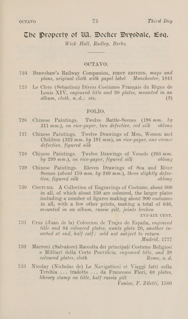 T24 028 733 Wick Hall, Radley, Berks. OCTAVO. Brawshaw’s Railway Companion, FIRST EDITION, maps and plans, original cloth with papel label Manchester, 1841 Le Clere (Sebastien) Divers Costumes Francais du Regne de Louis XIV, engraved title and 20 plates, mounted in an album, cloth, n.d.; ete. (2) FOLIO. Chinese Paintings. Twelve Battle-Scenes (196mm. by 311 mm.), on rice-paper, two defectwe, red silk oblong Chinese Paintings. 'T'welve Drawings of Men, Women and Children (322 mm. by 191 mm), on rice-paper, one corner defectwe, figured silk Chinese Paintings. Twelve Drawings of Vessels (205 mm. by 299 mm.), on rice-paper, figured silk oblong Chinese Paintings. Eleven Drawings of Sea and River Scenes (about 170 mm. by 240 mm.), three slightly defec- tive, figured silk oblong Costume. A Collection of Engravings of Costume, about 600 in all, of which about 250 are coloured, the larger plates including a number of figures making about 900 costumes in all, with a few other prints, making a total of 646, mounted mm an album, russia gut, joints broken XVI-XIX CENT. Cruz (Juan de la) Coleccion de Trajes de Espafia, engraved title and 84 coloured plates, wants plate 20, another in- serted at end, half calf; sold not subject to return Madrid, 177% Marroni (Salvatore) Raccolta dei principali Costume Religiosi e Militari della Corte Pontificia, engraved title, and 39 coloured plates, cloth Rome, n. d. Nicolay (Nicholas de) Le Navigationi et Viaggi fatti nella Tvrehia ... tradotto ... da Francesco Flori, 68 plates, library stamp on title, half russia gilt Venice, F. Ziletti, 1580