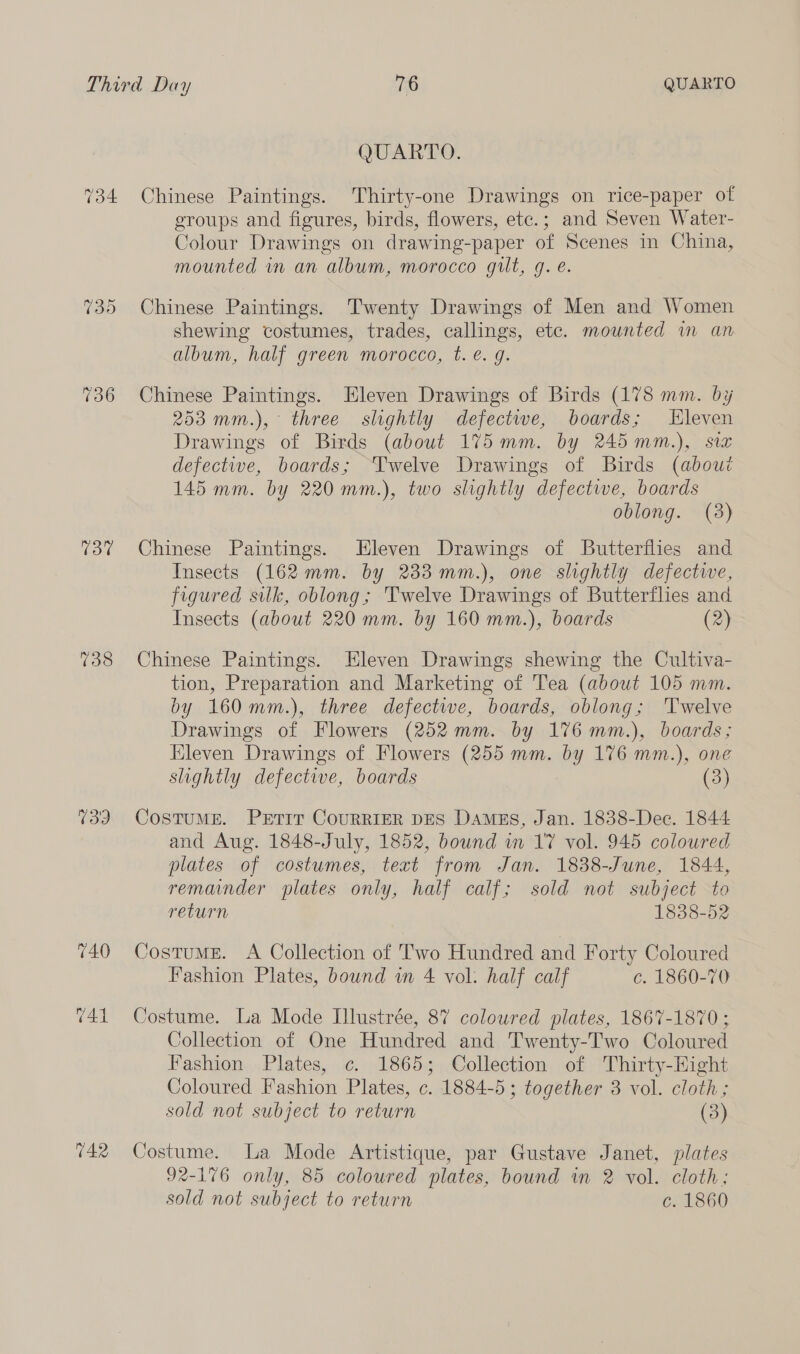 134 737 738 739 740 741 142 QUARTO. Chinese Paintings. Thirty-one Drawings on rice-paper of eroups and figures, birds, flowers, ete.; and Seven Water- Colour Drawings on drawing-paper of Scenes in China, mounted in an album, morocco gilt, q. e. Chinese Paintings. Twenty Drawings of Men and Women shewing costumes, trades, callings, etc. mounted wm an album, half green morocco, t. é. g. Chinese Paintings. Eleven Drawings of Birds (178 mm. by 2538 mm.), ° three slightly defectwe, boards; Hleven Drawings of Birds (about 175 mm. by 245 mm.), six defective, boards; ‘Twelve Drawings of Birds (about 145 mm. by 220 mm.), two slightly defectwe, boards oblong. (38) Chinese Paintings. Hleven Drawings of Butterflies and Insects (162 mm. by 233 mm.), one slightly defectiwe, figured silk, oblong; 'Twelve Drawings of Butterflies and Insects (about 220 mm. by 160 mm.), boards (2) Chinese Paintings. Eleven Drawings shewing the Cultiva- tion, Preparation and Marketing of Tea (about 105 mm. by 160 mm.), three defective, boards, oblong; ‘Twelve Drawings of Flowers (252mm. by 176 mm.), boards; Eleven Drawings of Flowers (255 mm. by 176 mm.), one slightly defective, boards (3) CostuME. PrtTIt CouRRIER DES Damezs, Jan. 1838-Dec. 1844 and Aug. 1848-July, 1852, bownd i 17 vol. 945 colowred plates of costumes, text from Jan. 1838-June, 1844, remainder plates only, half calf; sold not subject to return 1838-52 Costums. A Collection of Two Hundred and Forty Coloured Fashion Plates, bound in 4 vol: half calf c. 1860-70 Costume. La Mode Illustrée, 87 coloured plates, 1867-1870 ; Collection of One Hundred and Twenty-Two Coloured Fashion Plates, ¢. 1865; Collection of Thirty-Hight Coloured Fashion Plates, c. 1884-5 ; together 3 vol. cloth; sold not subject to return (3) Costume. La Mode Artistique, par Gustave Janet, plates 92-176 only, 85 coloured plates, bound in 2 vol. cloth; sold not subject to return c. 1860