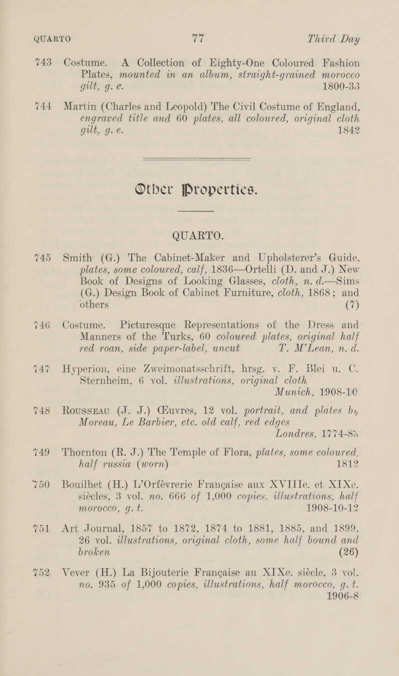 743 Costume. A Collection of Eighty-One Coloured Fashion Plates, mounted in an album, straight-grained morocco gut, g. e. 1800-33 744 Martin (Charles and Leopold) The Civil Costume of England, engraved title and 60 plates, all coloured, original cloth gut, g.e. 1842  Other Propertics. QUARTO. 745 Smith (G.) The Cabinet-Maker and Upholsterer’s Guide, plates, some coloured, calf, 1836—Ortelli (D. and J.) New Book of Designs of Looking Glasses, cloth, n. d.—Sims (G.) Design Book of Cabinet Furniture, cloth, 1868; and others (7) 746 Costume. Picturesque Representations of the Dress and Manners of the Turks, 60 coloured plates, original half red roan, side paper-label, uncut T. M’Lean, n. d. 747 Hyperion, eine Zweimonatsschrift, hrsg. v. F. Blei u. C. Sternheim, 6 vol. illustrations, original cloth Munich, 1908-10 748 Rousszau (J. J.) Ciuvres, 12 vol. portrait, and plates by Moreau, Le Barbier, etc. old calf, red edges Londres, 1774-85 749 'Thornton (R. J.) The Temple of Flora, plates, some coloured, half russia (worn) 181? 750 Bouilhet (H.) L’Orfévrerie Francaise aux XVIIIe. et XI Xe. siécles, 3 vol. no. 666 of 1,000 copies, illustrations, half morocco, gq. t. 1908-10-12 Tol Art Journal, 1857 to 1872, 1874 to 1881,, 1885, and. 1899, 26 vol. wlustrations, original cloth, some half bound and broken (26) 752 Vever (H.) La Bijouterie Frangaise au XI Xe. siecle, 3 vol. no. 935 of 1,000 copies, illustrations, half morocco, g. t. 1906-8