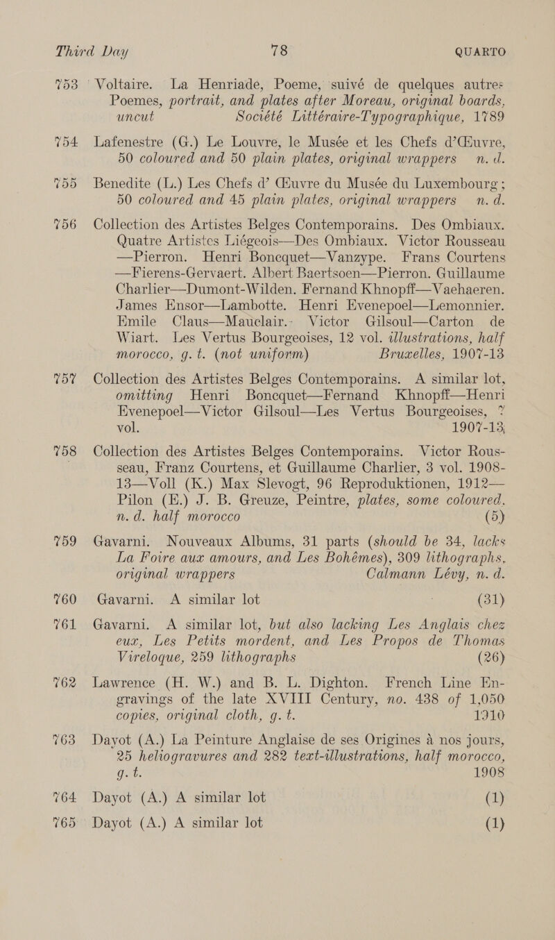 153 TOA. Td0 7106 rey 158 159 760 761 162 763 Poemes, portrait, and plates after Moreau, original boards, uncut Société Lnttéravre-Typographique, 1789 Lafenestre (G.) Le Louvre, le Musée et les Chefs d’Ciuvre, 50 coloured and 50 plain plates, original wrappers n.d. Benedite (L.) Les Chefs d’ Ciuvre du Musée du Luxembourg ; 50 coloured and 45 plain plates, original wrappers n. d. Collection des Artistes Belges Contemporains. Des Ombiaux. Quatre Artistes Liégeois—Des Ombiaux. Victor Rousseau —Pierron. Henri Boncquet—Vanzype. Frans Courtens —Fierens-Gervaert. Albert Baertsoen—Pierron. Guillaume Charlier—Dumont-Wilden. Fernand Khnopfi—Vaehaeren. James Hnsor—Lambotte. Henri Evenepoel—Lemonnier. Emile Claus—Mauelair.- Victor Gilsoul—Carton de Wiart. Les Vertus Bourgeoises, 12 vol. dlustrations, half morocco, g.t. (not umform) Bruzelles, 1907-13 Collection des Artistes Belges Contemporains. <A similar lot, omitting Henri Boncquet—Fernand Khnopfi—Henri Evenepoel— Victor Gilsoul—Les Vertus Bourgeoises, 7 vol. 1907-13; Collection des Artistes Belges Contemporains. Victor Rous- seau, Franz Courtens, et Guillaume Charlier, 3 vol. 1908- 13—Voll (K.) Max Slevogt, 96 Reproduktionen, 1912— Pilon (H.) J. B. Greuze, Peintre, plates, some coloured. n.d. half morocco (5) Gavarni. Nouveaux Albums, 31 parts (should be 34, lacks La Fovre aux amours, and Les Bohémes), 309 lithographs, origmal wrappers Calmann Lévy, n. d. Gavarni. A similar lot | (31) Gavarni. A similar lot, but also lacking Les Anglais chez eux, Les Petits mordent, and Les Propos de Thomas Vireloque, 259 lithographs (26) Lawrence (H. W.) and B. L. Dighton. French Line En- gravings of the late XVIII Century, no. 438 of 1,050 copes, original cloth, g. t. 19 Dayot (A.) La Peinture Anglaise de ses Origines a nos jours, 25 hehiogravures and 282 text-lustrations, half morocco, gut. 1908 Dayot (A.) A similar lot (1)