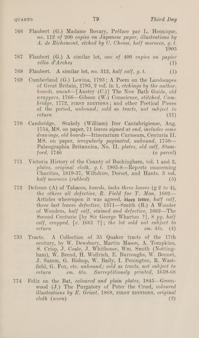 766 Vid CR 733 774 Flaubert (G.) Madame Bovary, Préface par L. Hennique, no. 112 of 200 copes on Japanese paper, illustrations by A. de Richemont, etched by C. Chessa, half morocco, g. t. 1905 Flaubert (G.) A similar lot, one of 400 copies on papier vélin a Arches (1) Flaubert. <A similar lot, no. 312, half calf, g. t. (1) Cumberland (G.) Lewina, 1793; A Poem on the Landscapes of Great Britain, 1793, 2 vol. in 1, etchings by the author, boards, uncut—T[ Anstey (C.)| The New Bath Guide, old wrappers, 1766—Gibson (W.) Conscience, stitched, Cam- bridge, 1772, FIRST EDITIONS; and other Poetical Pieces of the period, unbound; sold as tracts, not subject to return (21) Cambridge. Stukely (William) Iter Cantabrigiense, Aug. 1754, MS. on paper, 71 leaves signed at end, includes some drawings, old boards—Itinerarium Curiosum, Centuria IT. MS. on paper, wregularly paginated, unbound, 1750— Paleographia Britannica, No. Il. plates, old calf, Stam- ford, 1746 (a parcel) Victoria History of the County of Buckingham, vol. 1 and 2, plates, orignal cloth, g.t. 1905-8—Reperts concerning Charities, 1819-37, Wiltshire, Dorset, and Hants. 3 vol. half morocco (rubbed) (5) Defence (A) of Tabacco, boards, lacks three leaves (g 2 to 4), the others all defectwe, R. Field for T. Man, 1602— Articles whereupon it was agreed, Slack letter, half calf, three last leaves defectwe, 15%71—Smith (R.) A Wonder of Wonders, half calf, stained and defectwe, 1662—The Second Centurie [by Sir George Wharton ?], 8 pp. half calf, cropped, [c. 1661 ?]; the lot sold not subject to return sm. 4to. (4) Tracts. A Collection of 35 Quaker tracts of the 17th century, by W. Dewsbury, Martin Mason, A. Tompkins, S. Crisp, J. Coale, J. Whithouse, Wm. Smith (Notting- ham), W. Brend, H. Wollrich, E. Burroughs, W. Bennet, J. Samm, G. Bishop, W. Baily, I. Penington, R. Wast- field, G. Fox, etc. unbound; sold as tracts, not subject to return sm. 4to. Surreptitiously printed, 1659-68 Felix on the Bat, coloured and plain plates, 1845—Green- wood (J.) The Purgatory of Peter the Cruel, coloured ulustrations by E. Griset, 1868, FIRST EDITIONS, original