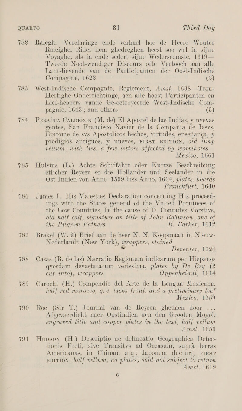 783 789 Raleighe, Rider hem ghedreghen heest soo wel in sijne Voyaghe, als in ende sedert sijne Wederscomste, 1619— Tweede Noot-wendiger Discours ofte Vertooch aan alle Lant-lievende van de Participanten der Oost-Indische Compagnie, 1622 (2) West-Indische Compagnie, Reglement, Amst. 1638—Trou- Hertighe Onderrichtinge, aen alle hoost Participanten en Lief-hebbers vande Ge-octroyeerde West-Indische Com- pagnie, 1643; and others (5) PERALTA CALDERON (M. de) El Apostel de las Indias, y nvevas gentes, San Francisco Xavier de la Compafiia de Iesvs, Epitome de svs Apostolicos hechos, virtudes, ensehanga, y prodigios antiguos, y nuevos, FIRST EDITION, old lump vellum, with ties, a few letters affected by wormholes Mexico, 1661 Hulsius (L.) Achte Schiffahrt oder Kurtze Beschreibung etlicher Reysen so die Hollander und Seelander in die Ost Indien von Anno 1599 biss Anno, 1604, plates, boards Franckfurt, 1640 James I. His Maiesties Declaration concerning His. proceed- ings with the States general of the Vnited Prouinces of the Low Countries, In the cause of D. Conradvs Vorstivs, old half calf, signature on title of John Robison, one of the Pilgrim Fathers R. Barker, 1612 Brakel (W. a) Brief aan de heer N. N. Koopmaan in Nieuw- Nederlandt (New York), wrappers, stained ” Deventer, 1724 Casas (B. de las) Narratio Regionum indicarum per Hispanos qvosdam devastatarum verissima, plates by De Bry (2 cut wmto), wrappers Oppenhermu, 1614 Carochi (H.) Compendio del Arte de la Lengua Mexicana, half red morocco, g. é. lacks front. and a preliminary leaf Mexico, 1759 Roe (Sir T.) Journal van de Reysen ghedaen door ... Afgevaerdicht naer Oostindien aen den Grooten Mogol, engraved title and copper plates in the teat, half vellum Amst. 1656 Hupson (H.) Descriptio ac delineatio Geographica Detec- tionis Freti, sive Transitvs ad Occasum, supra terras Americanas, in Chinam atq; Iaponem ducturi, FIRST EDITION, half vellum, no plates; sold not subject to return Amst. 1612 G