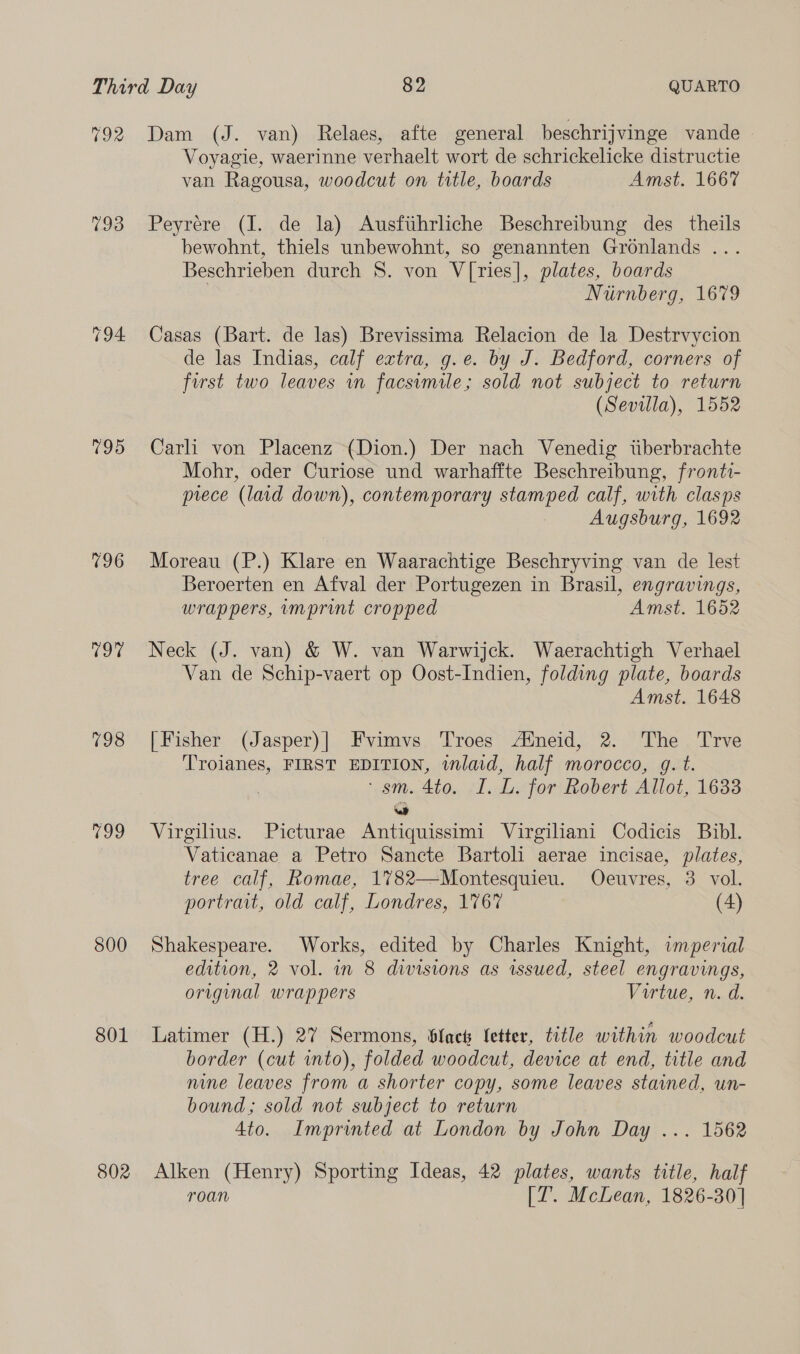 792 793 795 196 Tor 198 799 800 801 802 Dam (J. van) Relaes, afte general beschrijvinge vande Voyagie, waerinne verhaelt wort de schrickelicke distructie van Ragousa, woodcut on title, boards Amst. 1667 Peyrere (J. de la) Ausfiihrliche Beschreibung des theils bewohnt, thiels unbewohnt, so genannten Gronlands ... Beschrieben durch 8. von V[ries], plates, boards | Niirnberg, 1679 Casas (Bart. de las) Brevissima Relacion de la Destrvycion de las Indias, calf extra, g.e. by J. Bedford, corners of first two leaves in facsimile; sold not subject to return (Sevilla), 1552 Carli von Placenz (Dion.) Der nach Venedig tiberbrachte Mohr, oder Curiose und warhaffte Beschreibung, fronti- prece (laid down), contemporary stamped calf, with clasps Augsburg, 1692 Moreau (P.) Klare en Waarachtige Beschryving van de lest Beroerten en Afval der Portugezen in Brasil, engravings, wrappers, imprint cropped Amst. 1652 Neck (J. van) &amp; W. van Warwijck. Waerachtigh Verhael Van de Schip-vaert op Oost-Indien, folding plate, boards Amst. 1648 [Fisher (Jasper)| Fvimvs Troes Atneid, 2. The Trve Troianes, FIRST EDITION, wlaid, half morocco, gq. t. ‘sm. 4to. I. L. for Robert Allot, 1633 we Virgilius. Picturae Antiquissimi Virgiliani Codicis Bibl. Vaticanae a Petro Sancte Bartoli aerae incisae, plates, tree calf, Romae, 1782—Montesquieu. Oeuvres, 3 vol. portrait, old calf, Londres, 1767 (4) Shakespeare. Works, edited by Charles Knight, imperial edition, 2 vol. in 8 divisions as issued, steel engravings, original wrappers Virtue, n. d. Latimer (H.) 27 Sermons, lacs letter, title within woodcut border (cut into), folded woodcut, device at end, title and nine leaves from a shorter copy, some leaves stained, un- bound; sold not subject to return 4to. Imprinted at London by John Day ... 1562 Alken (Henry) Sporting Ideas, 42 plates, wants title, half roan [7. McLean, 1826-30]