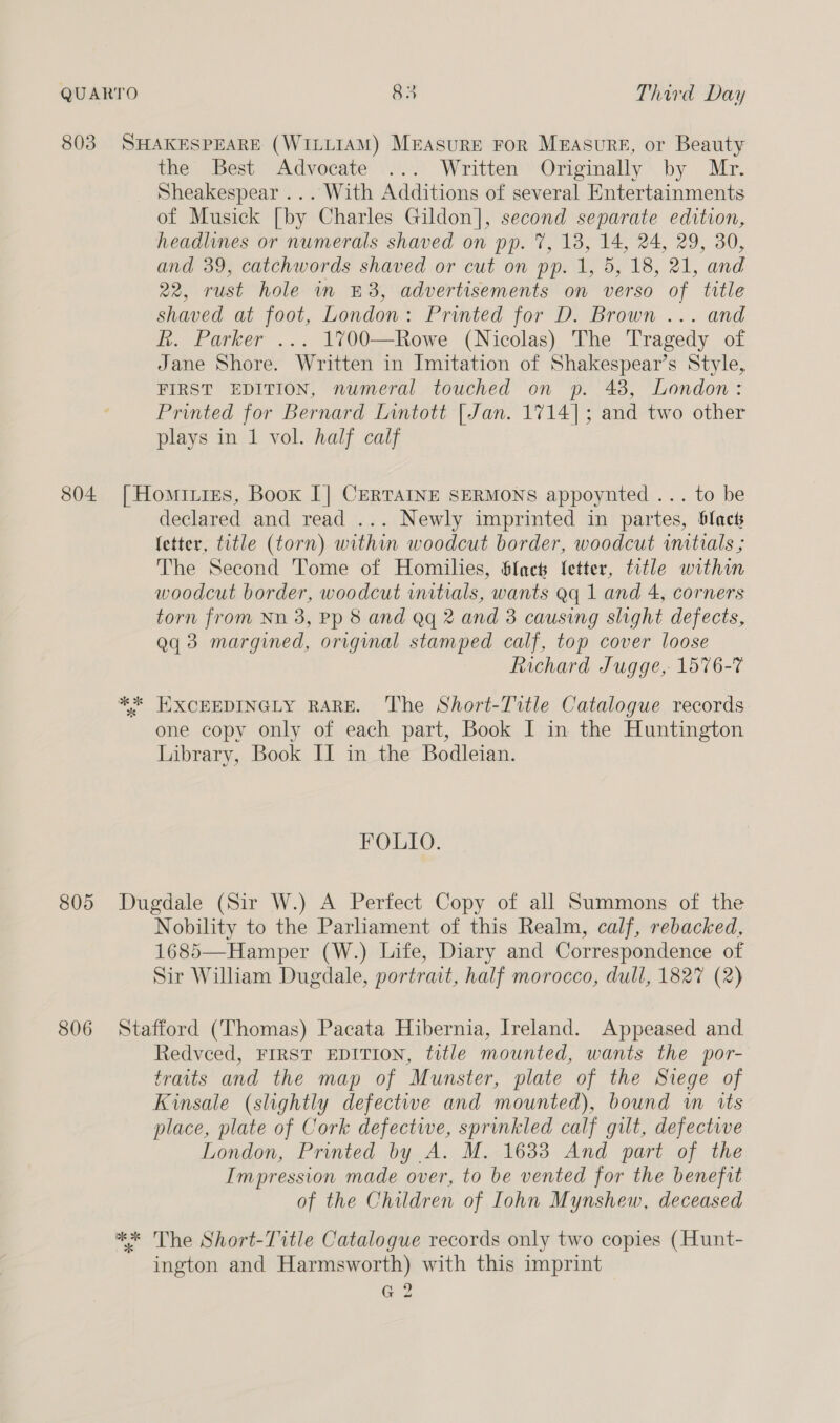 803 804 805 806 SHAKESPEARE (WILLIAM) MeEAsuRE FoR MEAsurRE, or Beauty the Best Advocate .....' Written’ Orginally’ by Mr. Sheakespear ... With Additions of several Entertainments of Musick [by Charles Gildon], second separate edition, headlines or numerals shaved on pp. 7, 18, 14, 24, 29, 30, and 39, catchwords shaved or cut on pp. 1, 5, 18, 21, and 22, rust hole in £8, advertisements on verso of title shaved at foot, London: Printed for D. Brown ... and R. Parker ... 1700—Rowe (Nicolas) The Tragedy of Jane Shore. Written in Imitation of Shakespear’s Style, FIRST EDITION, numeral touched on p. 48, London: Printed for Bernard Lintott [Jan. 1714]; and two other plays in 1 vol. half calf | Hominies, Book [| CERTAINE SERMONS appoynted ... to be declared and read ... Newly imprinted in partes, blact fetter, title (torn) within woodcut border, woodcut initials ; The Second Tome of Homilies, Slack fetter, title within woodcut border, woodcut initials, wants aq 1 and 4, corners torn from Nn 3, Pp 8 and Qq 2 and 3 causing slight defects, aq 3 margined, original stamped calf, top cover loose Richard Jugge, 1576-7 *%* EXCEEDINGLY RARE. ‘The Short-Tvtle Catalogue records one copy only of each part, Book I in the Huntington Library, Book IL in the Bodleian. FOLIO. Dugdale (Sir W.) A Perfect Copy of all Summons of the Nobility to the Parliament of this Realm, calf, rebacked, 1685—Hamper (W.) Life, Diary and Correspondence of Sir William Dugdale, portrait, half morocco, dull, 1827 (2) Stafford (Thomas) Pacata Hibernia, Ireland. Appeased and Redveed, FIRST EDITION, title mounted, wants the por- traits and the map of Munster, plate of the Siege of Kinsale (slightly defectwe and mounted), bound wm its place, plate of Cork defective, sprinkled calf gilt, defective London, Printed by A. M. 1633 And part of the Impression made over, to be vented for the benefit of the Children of Iohn Mynshew, deceased ** The Short-Title Catalogue records only two copies (Hunt- ington and Harmsworth) with this imprint G2