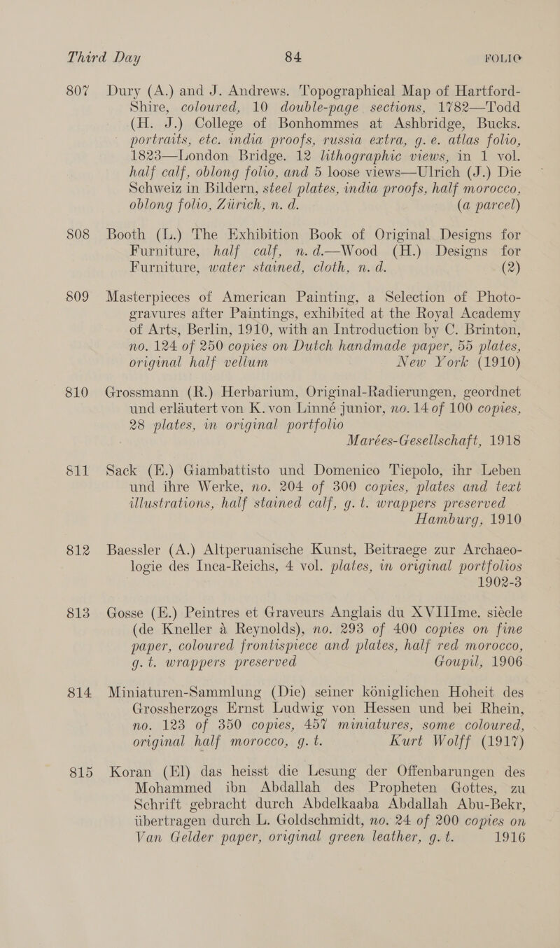 807 508 809 810 812 813 814 815 Dury (A.) and J. Andrews. Topographical Map of Hartford- Shire, coloured, 10 double-page sections, 1782—Todd (H. J.) College of Bonhommes at Ashbridge, Bucks. portraits, etc. mdia proofs, russia extra, g.eé. atlas folio, 1823—London Bridge. 12 lithographic views, in 1 vol. half calf, oblong folio, and 5 loose views—Ulrich (J.) Die Schweiz in Bildern, steel plates, india proofs, half morocco, oblong folio, Zurich, n. d. (a parcel) Booth (.) The Exhibition Book of Original Designs for Furniture, half calf, n.d—Wood (H.) Designs for Furniture, water stained, cloth, n. d. (2) Masterpieces of American Painting, a Selection of Photo- gravures after Paintings, exhibited at the Royal Academy of Arts, Berlin, 1910, with an Introduction by C. Brinton, no. 124 of 250 copies on Dutch handmade paper, 55 plates, original half vellum New York (1910) Grossmann (R.) Herbarium, Original-Radierungen, geordnet und erlautert von K.von Linné junior, no. 14 of 100 comes, 28 plates, in original portfolio Marées-Gesellschaft, 1918 Sack (K.) Giambattisto und Domenico Tiepolo, ihr Leben und ihre Werke, no. 204 of 300 copies, plates and text illustrations, half stained calf, g.t. wrappers preserved Hamburg, 1910 Baessler (A.) Altperuanische Kunst, Beitraege zur Archaeo- logie des Inca-Reichs, 4 vol. plates, in original portfoltos 1902-3 Gosse (E.) Peintres et Graveurs Anglais du XVIIIme. siecle (de Kneller a Reynolds), no. 293 of 400 copies on fine paper, coloured frontispiece and plates, half red morocco, g.t. wrappers preserved Goupil, 1906 Miniaturen-Sammlung (Die) seiner koniglichen Hoheit des Grossherzogs Ernst Ludwig von Hessen und bei Rhein, no. 123 of 350 copies, 457 miniatures, some coloured, original half morocco, g. t. Kurt Wolff (1917) Koran (El) das heisst die Lesung der Offenbarungen des Mohammed ibn Abdallah des Propheten Gottes, zu Schrift gebracht durch Abdelkaaba Abdallah Abu-Bekr, tibertragen durch L. Goldschmidt, no. 24 of 200 copies on Van Gelder paper, orvginal green leather, g. t. 1916