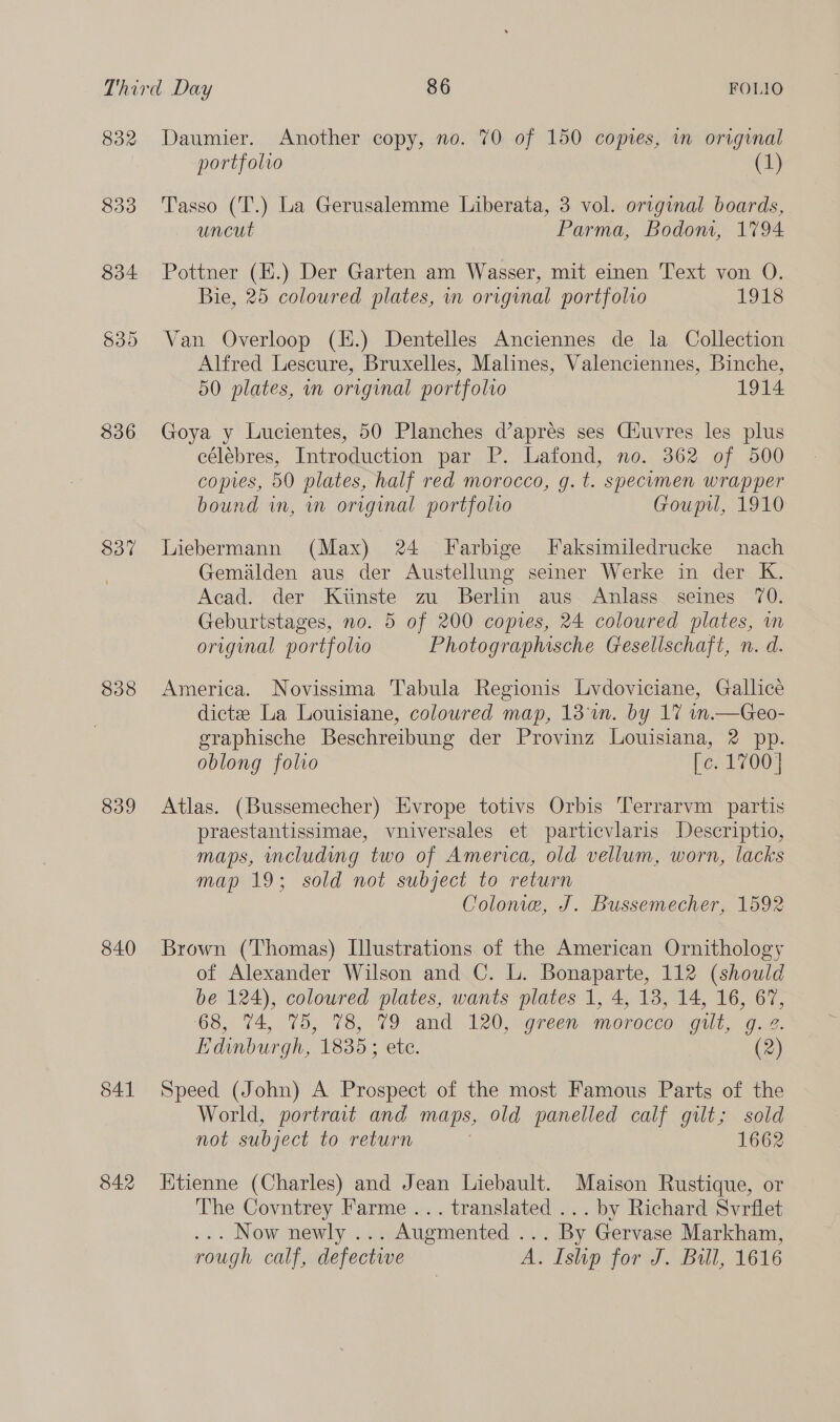 832 833 834 $36 837 $38 839 840 841 842 Daumier. Another copy, no. 70 of 150 copies, in original portfolio (1) Tasso (T.) La Gerusalemme Liberata, 3 vol. original boards, uncut Parma, Bodom, 1794 Pottner (H.) Der Garten am Wasser, mit einen Text von O. Bie, 25 coloured plates, in original portfolio 1918 Van Overloop (H.) Dentelles Anciennes de la Collection Alfred Lescure, Bruxelles, Malines, Valenciennes, Binche, 50 plates, in original portfolio 1914 Goya y Lucientes, 50 Planches d’apres ses Ctuvres les plus célébres, Introduction par P. Lafond, no. 362 of 500 copies, 50 plates, half red morocco, g. t. specumen wrapper bound in, wm original portfolio Goupil, 1910 Liebermann (Max) 24 Farbige J[aksimiledrucke nach Gemalden aus der Austellung seiner Werke in der K. Acad. der Kiinste zu Berlin aus Anlass seines 70. Geburtstages, no. 5 of 200 copies, 24 coloured plates, in original portfolio Photographische Gesellschaft, n. d. America. Novissima Tabula Regionis Lvdoviciane, Gallice dictze La Louisiane, coloured map, 13m. by 17 in.—Geo- graphische Beschreibung der Provinz Louisiana, 2 pp. oblong folio fee 1700) Atlas. (Bussemecher) Evrope totivs Orbis Terrarvm partis praestantissimae, vniversales et particvlaris Descriptio, maps, including two of America, old vellum, worn, lacks map 19; sold not subject to return Colonie, J. Bussemecher, 1592 Brown (Thomas) Illustrations of the American Ornithology of Alexander Wilson and C. L. Bonaparte, 112 (should be 124), coloured plates, wants plates 1, 4, 18, 14, 16, 67, ‘68, 74, 75, 78, 79 and 120, .9reen morocco gilt, 9.2. Edinburgh, 1835; etc. (2) Speed (John) A Prospect of the most Famous Parts of the World, portrait and maps, old panelled calf gut; sold not subject to return 1662 Etienne (Charles) and Jean Liebault. Maison Rustique, or The Covntrey Farme ... translated ... by Richard Svrflet . Now newly ... Augmented ... By Gervase Markham, rough calf, defective A. Ishp for J. Bull, 1616