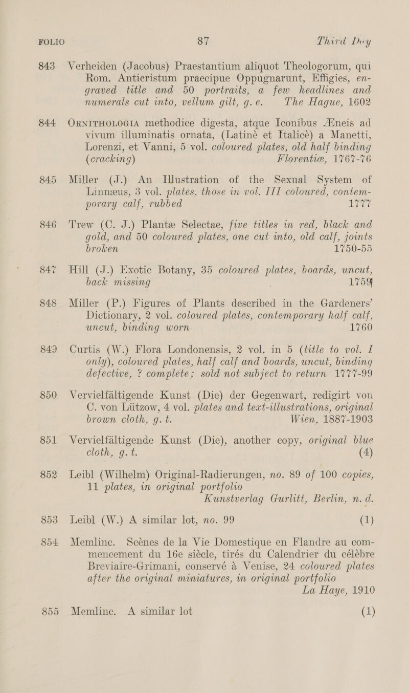 843 Verheiden (Jacobus) Praestantium aliquot Theologorum, qui Rom. Anticristum praecipue Oppugnarunt, Hffigies, en- graved title and 50 portraits, a few headlines and numerals cut vnto, vellum gilt, g. e. The Hague, 1602 844 ORNITHOLOGIA methodice digesta, atque Iconibus Atneis ad vivum illuminatis ornata, (Latine et Halice) a Manetti, Lorenzi, et Vanni, 5 vol. coloured plates, old half binding (cracking) Florentve, 1767-76 845 Miller (J.) An MIlustration of the Sexual System of Linneus, 3 vol. plates, those wm vol. IIT coloured, contem- porary calf, rubbed ilar ies 846 Trew (C. J.) Plante Selectae, five titles in red, black and gold, and 50 coloured plates, one cut into, old calf, jowts broken 1750-55 847 Hill (J.) Exotic Botany, 35 coloured ae boards, uncut, back missing L759 848 Miller (P.) Figures of Plants described in the Gardeners’ Dictionary, 2 vol. coloured plates, contemporary half calf, uncut, binding worn 1760 843 Curtis (W.) Flora Londonensis, 2 vol. in 5 (title to vol. I only), coloured plates, half calf and boards, uncut, binding defectwe, ? complete; sold not subject to return 1777-99 850 Vervielfaltigende Kunst (Die) der Gegenwart, redigirt von C. von Liitzow, 4 vol. plates and text-illustrations, original brown cloth, g. t. Wren, 1887-1903 851 Vervielfaltigende Kunst (Die), another copy, original blue cloth, g. t. (4) 852 Leibl (Wilhelm) Original-Radierungen, no. 89 of 100 comes, 11 plates, in original portfolio Kunstverlag Gurlitt, Berlin, n. d. 853 Leibl (W.) A similar lot, no. 99 C1} 854 Memline. Scenes de la Vie Domestique en Flandre au com- mencement du 16e siécle, tirés du Calendrier du célébre Breviaire-Grimani, conservé a Venise, 24 coloured plates after the original mimatures, in original portfolio La Haye, 1910 855 Memlinc. A similar lot (1)