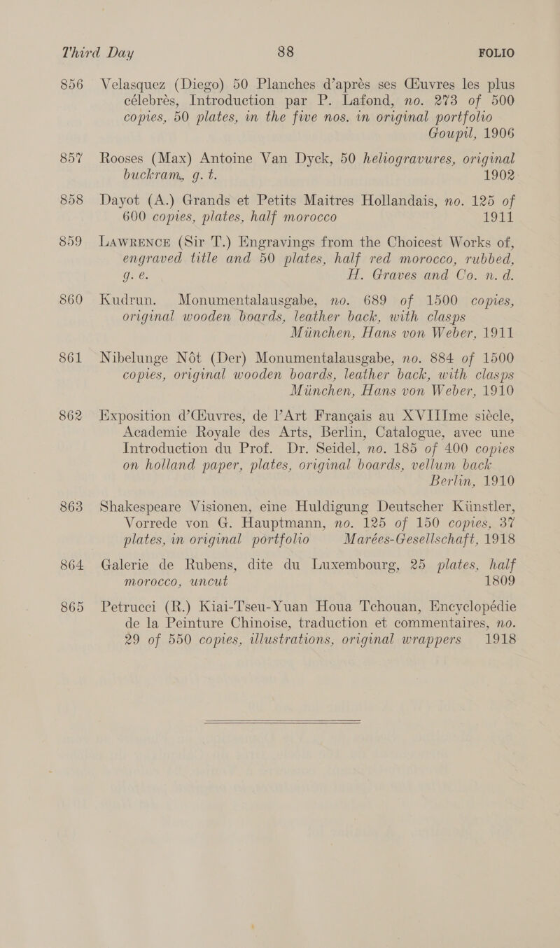 896 857 860 S61 862 863 864 865 Velasquez (Diego) 50 Planches d’aprés ses Giuvres les plus célebrés, Introduction par P. Lafond, no. 273 of 500 copies, 50 plates, m the fwe nos. in original portfolio Gouprl, 1906 Rooses (Max) Antoine Van Dyck, 50 heliogravures, original buckram, g. t. 1902. Dayot (A.) Grands et Petits Maitres Hollandais, no. 125 of 600 copies, plates, half morocco POU LAWRENCE (Sir T.) Engravings from the Choicest Works of, engraved title and 50 plates, half red morocco, rubbed, g. e. iw. Gravessand:’ Co. n.d. Kudrun. Monumentalausgabe, no. 689 of 1500 copies, original wooden boards, leather back, with clasps Munchen, Hans von Weber, 1911 Nibelunge Nét (Der) Monumentalausgabe, no. 884 of 1500 copies, original wooden boards, leather back, with clasps Miinchen, Hans von Weber, 1910 Exposition d’Ciuvres, de PArt Frangais au XVIIIme siécle, Academie Royale des Arts, Berlin, Catalogue, avec une Introduction du Prof. Dr. Seidel, no. 185 of 400 comes on holland paper, plates, original boards, vellum back Berlin, 1910 Shakespeare Visionen, eine Huldigung Deutscher Kunstler, Vorrede von G. Hauptmann, no. 125 of 150 copies, 37 plates, in original portfolio Marées-Gesellschaft, 1918 Galerie de Rubens, dite du Luxembourg, 25 plates, half morocco, uncut 1809 Petrucci (R.) Kiai-Tseu-Yuan Houa Tchouan, Encyclopédie de la Peinture Chinoise, traduction et commentaires, no. 29 of 550 copies, illustrations, original wrappers 1918  