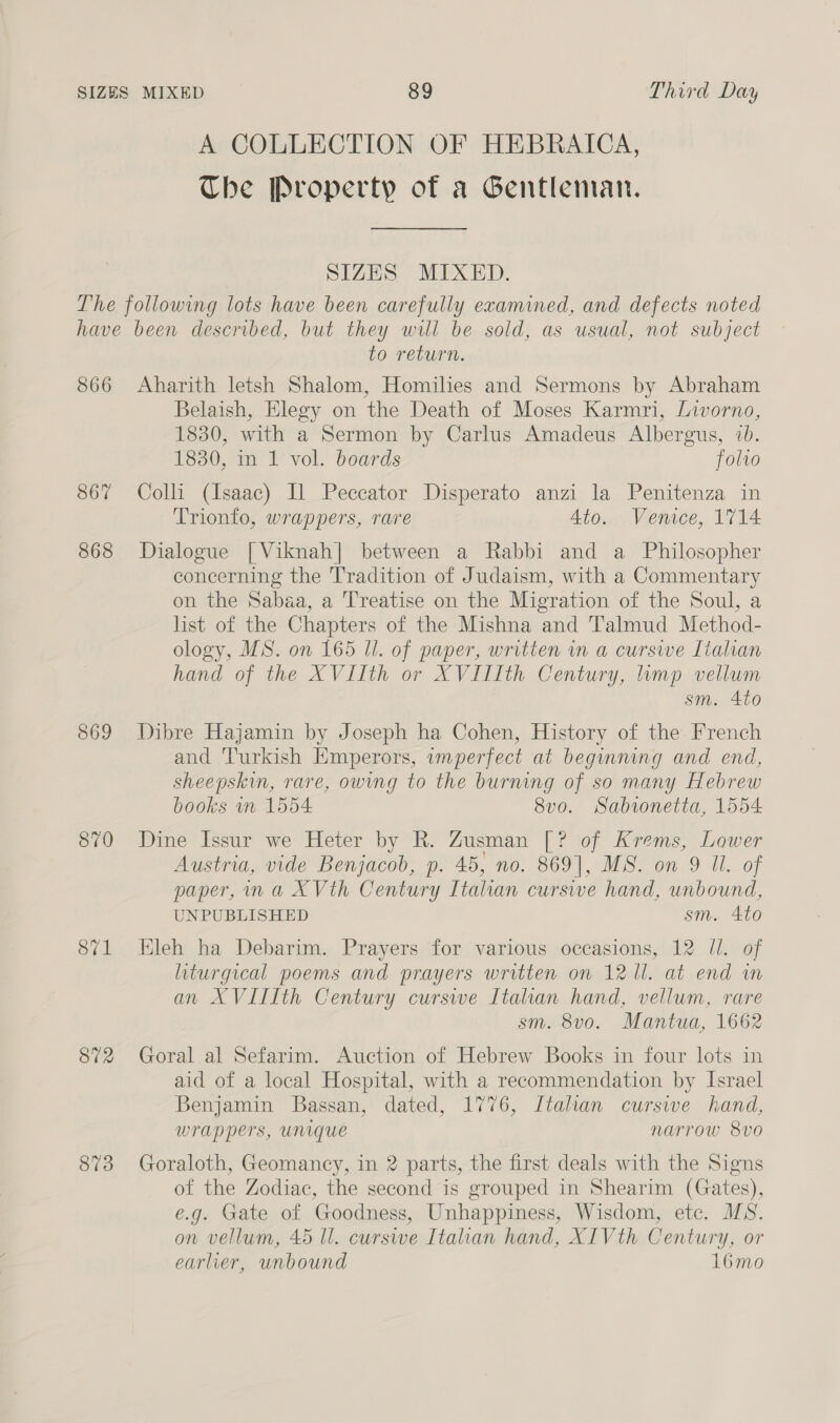 A COLLECTION OF HEBRAICA, The Property of a Gentleman. SIZES MIXED. 866 867 868 869 870 871 872 873 to return. Aharith letsh Shalom, Homilies and Sermons by Abraham Belaish, Elegy on the Death of Moses Karmri, Livorno, 1830, with a Sermon by Carlus Amadeus Albergus, 1. 1830, in 1 vol. boards folio Colli (Isaac) Il Peccator Disperato anzi la Penitenza in Trionfo, wrappers, rare 4to. Venice, 1714 Dialogue [Viknah] between a Rabbi and a Philosopher concerning the Tradition of Judaism, with a Commentary on the Sabaa, a Treatise on the Migration of the Soul, a list of the Chapters of the Mishna and Talmud Method- ology, MS. on 165 Il. of paper, written in a cursive Tialian hand of the XVIIth or XVIIIth Century, imp vellum sm. 4to Dibre Hajamin by Joseph ha Cohen, History of the French and Turkish Emperors, imperfect at beginning and end, sheepskin, rare, owing to the burning of so many Hebrew books wn 1554 8vo. Sabionetta, 1554 Dine Issur we Heter by R. Zusman [? of Krems, Lower Austria, vide Benjacob, p. 45, no. 869], MS. on 9 Ul. of paper, ina XVth Century Italian curswe hand, unbound, UNPUBLISHED sm. 410 Kleh ha Debarim. Prayers for various occasions, 12 Jl. of liturgical poems and prayers written on 1211. at end in an XVIIIth Century curswe Italian hand, vellum, rare sm. 8v0. Mantua, 1662 Goral al Sefarim. Auction of Hebrew Books in four lots in aid of a local Hospital, with a recommendation by Israel Benjamin Bassan, dated, 1776, Italian curswe hand, wrappers, unique narrow 8vo Goraloth, Geomancy, in 2 parts, the first deals with the Signs of the Zodiac, the second is grouped in Shearim (Gates), e.g. Gate of Goodness, Unhappiness, Wisdom, etc. MS. on vellum, 45 Il. curswe Italian hand, XIVth Century, or earlier, unbound 16mo