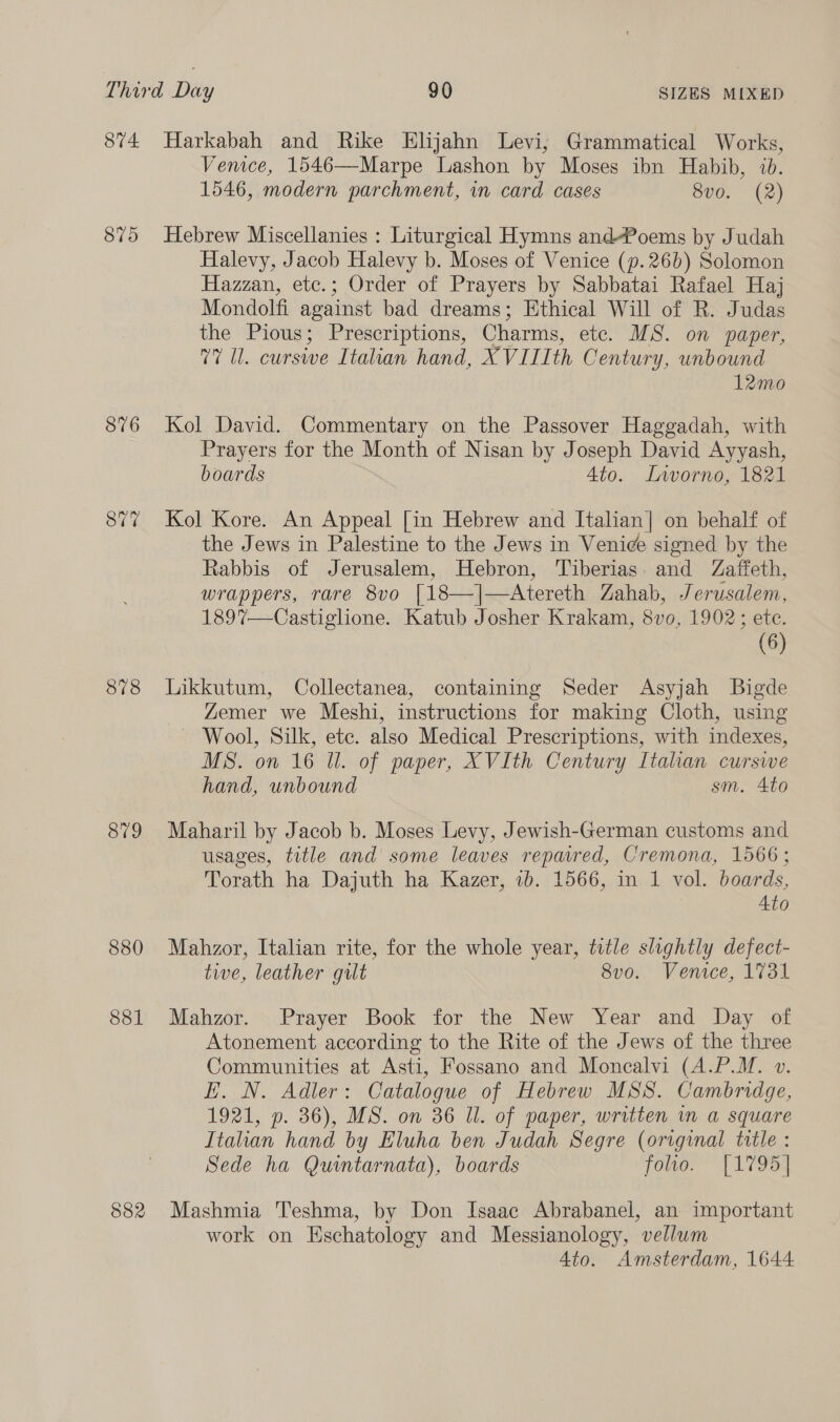 876 877 878 879 880 881 582 Venice, 1546—Marpe Lashon by Moses ibn Habib, ib. 1546, modern parchment, in card cases 8v0. (2) Hebrew Miscellanies : Liturgical Hymns and-?oems by Judah Halevy, Jacob Halevy b. Moses of Venice (p.26b) Solomon Hazzan, ete.; Order of Prayers by Sabbatai Rafael Haj Mondolfi against bad dreams; Ethical Will of R. Judas the Pious; Prescriptions, Charms, etc. MS. on paper, 77 Ul. curswe Italian hand, XVIIIth Century, unbound 12mo Kol David. Commentary on the Passover Haggadah, with Prayers for the Month of Nisan by Joseph David Ayyash, boards Ato. ILvvorno, 1821 Kol Kore. An Appeal [in Hebrew and Italian] on behalf of the Jews in Palestine to the Jews in Venice signed by the Rabbis of Jerusalem, Hebron, Tiberias. and Zaffeth, wrappers, rare 8vo [18—]|—Atereth Zahab, Jerusalem, 189%—Castiglione. Katub Josher Krakam, 8vo, 1902; ete. (6) Likkutum, Collectanea, containing Seder Asyjah Bigde Zemer we Meshi, instructions for making Cloth, using Wool, Silk, ete. also Medical Prescriptions, with indexes, MS. on 16 Ul. of paper, XVIth Century Itahan curswe hand, unbound sm. 4to Maharil by Jacob b. Moses Levy, Jewish-German customs and usages, title and some leaves repaired, Cremona, 1566; Torath ha Dajuth ha Kazer, 7b. 1566, in 1 vol. boards, 4to Mahzor, Italian rite, for the whole year, tvtle slightly defect- twe, leather guilt 8vo. Venice, 1731 Mahzor. Prayer Book for the New Year and Day of Atonement according to the Rite of the Jews of the three Communities at Asti, Fossano and Moncalvi (A.P.M. v. EH. N. Adler: Catalogue of Hebrew MSS. Cambridge, 1921, p. 36), MS. on 36 Ul. of paper, written in a square Italian hand by Eluha ben Judah Segre (original title : Sede ha Quintarnata), boards folio.” {17954 Mashmia ''eshma, by Don Isaac Abrabanel, an important work on Eschatology and Messianology, vellum 4to. Amsterdam, 1644