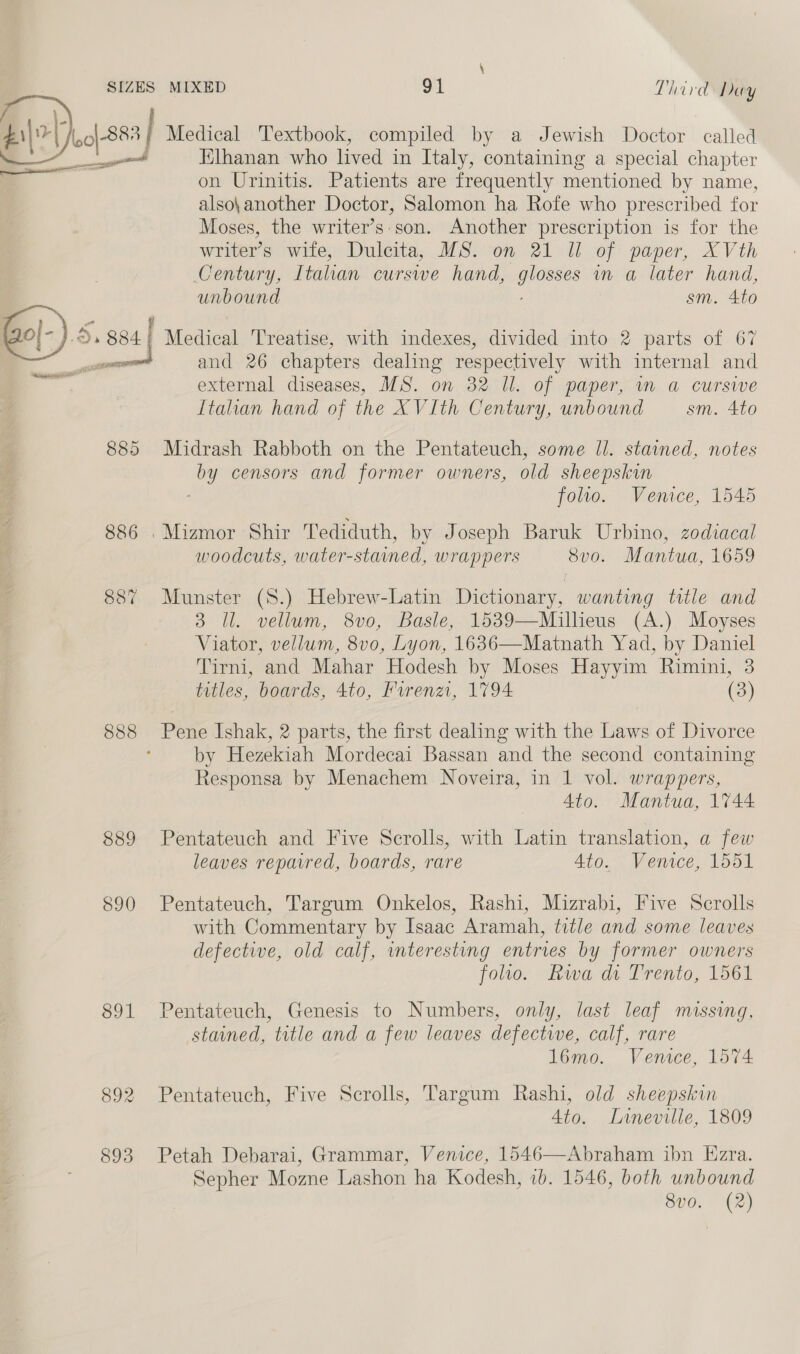Altay o|-883 | Medical Textbook, compiled by a Jewish Doctor called a? Elhanan who lived in Italy, containing a special chapter on Urinitis. Patients are frequently mentioned by name, also\ another Doctor, Salomon ha Rofe who prescribed for Moses, the writer’s:son. Another prescription is for the writer’s wife, Dulcita, MS. on 21 WU of paper, XVth Century, Italian cursive hand, ee un a later hand, unbound sm. 4to Gl.) 6: gs4| Medical Treatise, with indexes, divided into 2 parts of 67 ea and 26 chapters dealing respectively with internal and external diseases, MS. on 32 Ul. of paper, mm a cursiwe Itahan hand of the XVIth Century, unbound sm. 4to — 2 es cee Rei EE 885 Midrash Rabboth on the Pentateuch, some Il. stained, notes by censors and former owners, old sheepskin foltlo. Venice, 1545 886 .Mizmor Shir Tediduth, by Joseph Baruk Urbino, zodiacal woodcuts, water-stained, wrappers 8vo. Mantua, 1659 887 Munster (S.) Hebrew-Latin Dictionary, wanting title and 3 Il. vellum, 8vo, Basle, 1539—Millieus (A.) Moyses Viator, vellum, 8v0, Lyon, 1636—Matnath Yad, by Daniel Tirni, and Mahar Hodesh by Moses Hayyim Rimini, 3 titles, boards, 4to, Firenzi, 1794 (3) 888 Pene Ishak, 2 parts, the first dealing with the Laws of Divorce by Hezekiah Mordecai Bassan and the second containing Responsa by Menachem Noveira, in 1 vol. wrappers, Ato. Mantua, 1744 889 Pentateuch and Five Scrolls, with Latin translation, a few leaves repaired, boards, rare Ato. Venice, 1561 890 Pentateuch, Targum Onkelos, Rashi, Mizrabi, Five Scrolls with Commentary by Isaac Aramah, title and some leaves defective, old calf, mteresting entries by former owners folio. Rwa di Trento, 1561 891 Pentateuch, Genesis to Numbers, only, last leaf missing, stained, title and a few leaves defective, calf, rare l6mo. Venice, 1574 892 Pentateuch, Five Scrolls, Targum Rashi, old sheepskin Ato. Lrineville, 1809 893 Petah Debarai, Grammar, Venice, 1546—Abraham ibn Ezra. Sepher Mozne Lashon ha Kodesh, 1b. 1546, both unbound 8v0. (2)