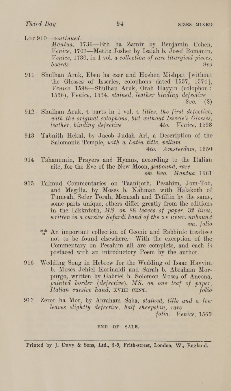 Lor 910 —eontinued. Mantua, 1%36—Eth ha Zamir by Benjamin Cohen, Venice, 1%707—Metitz Josher by Isaiah b. Josef Romanin, Venice, 1730, in 1 vol. a collection of rare liturgical pieces, boards } 8v0 911 Shulhan Aruk, Eben ha ezer and Hoshen Mishpat [| without the Glosses of Isserles, colophons dated 1557, 1574], Venice, 1598—Shulhan Aruk, Orah Hayyin (colophon : 1556), Venice, 1574, stained, leather binding defective 8v0. (2) 912- Shulhan Aruk, 4 parts in 1 vol. 4 titles, the furst defective, with the original colophons, but without Isserle’s Glosses, leather, binding defectwe 4to. Venice, 1598 913 Tabnith Hekal, by Jacob Judah Ari, a Description of the Salomonic Temple, with a Latin title, vellum 4to. Amsterdam, 1650 914 'Tahanumin, Prayers and Hymns, according to the Italian rite, for the Eve of the New Moon, wnbound, rare sm. 8vo. Mantua, 1661 915 Talmud Commentaries on Taanijoth, Pesahim, Jom-Tob, and Megilla, by Moses b. Nahman with Halakoth of Tumeah, Sefer Torah, Mezuzah and Tefillin by the same, some parts unique, others differ greatly from the editions in the Likkntoth, MS. on 88 leaves of paper, 32 lines, written in a cursive Sefardi hand of the Xv CENT. unbound sm. folro ** An important collection of Geonic and Rabbinic treatises not to be found elsewhere.. With the exception of the Commentary on Pesahim all are complete, and each is prefaced with an introductory Poem by the author. 916 Wedding Song in Hebrew for the Wedding of Isaac Hayyim b. Moses Jehiel Korinaldi and Sarah b. Abraham Mor- purgo, written by Gabriel b. Solomon Moses of Ancona, pated border (defectwe), MS. on one leaf of paper, Italian curswe hand, XVIII CENT. folio 917 Zeror ha Mor, by Abraham Saba, stained, title and a few leaves slightly defectwe, half sheepskin, rare folio. Venice, 1565 END OF SALE. Printed by J. Davy &amp; Sons, Ltd., 8-9, Frith-street, London, W., England.