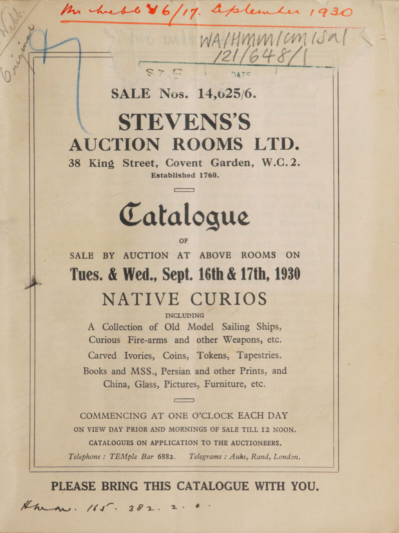              SLU6C4E. ; | Site oe   DATS SALE Nise. 14,025/6. ~\ STEVENSS AUCTION ROOMS LTD. 38 sae Street, Covent Garden, W.C. 2. Established 1760. Be taloaue SALE BY AUCTION AT ABOVE ROOMS ON Tues. &amp; Wed., Sept. 16th &amp; 17th, 1930 - NATIVE CURIOS INCLUDING A Collection of Old Model Sailing Ships, Curious Fire-arms and other Weapons, etc. Carved Ivories, Coins, Tokens, Tapestries. Books and MSS., Persian and other Prints, and China, Glass, Pictures, Furniture, etc. COMMENCING AT ONE O’CLOCK EACH DAY ON VIEW DAY PRIOR AND MORNINGS OF SALE TILL 12 NOON. CATALOGUES ON APPLICATION TO THE AUCTIONEERS. Telephone : TEMple Bap 6882. Telegrams : Auks, Rand, London.    