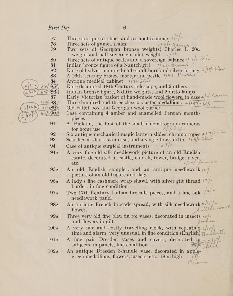 77 78 79 80 81 82 a f Go} } 5o/- 2 sf @/ holy Lo/-86/} 1024  f Three antique ox shoes and ox hoof trimmer, | {¥/ Fa Three sets of guinea scales hig: MW wv Two sets of Georgian bronze weights! ta T. 20s. weight and half sovereign mint weight | / 7] - ae: Three sets of antique scales and a sovereign Balance ! f17/ n/ Indian bronze figure of a Nautch girl = //2-)-4ee | P Rare old silver-mounted club snuff horn me eile sretings +]! [ese A 16th Century bronze mortar ne ie pe fr ai % Antique medical cabinet //2/- Ste Rare decorated 18th Century ior conte and 2 others Indian bronze figure, 3 ditto weights, and 2 ditto lamps eS Early Victorian basket of hand-made wool flowers, in case &gt; a.) -f- deere Three hundred and three classic plaster n medallions 1s afi of ~WS Old ballot box and Georgian wool turner ze Case containing 4 amber and enamelled Persian mouth- pieces A Biokam, the first of the small ee eee cameras for home use 3/-/. Six antique mechanical magic lantern slides, ehucmndirtnas 2 [1 Scarifier in shark-skin case, and a single brass ditto 1/'4y- Case of antique surgical instruments aBt/- A very fine old silk needlework picture of an old English estate, decorated in castle, church, tower, bridge, river, etc. tof: pa— An old English sampler, and an antique hecdicwark it picture of an old frigate and flags / A lady’s fine cashmere wrap shawl, with silver gilt thread ‘7 / ’ border, in fine condition Two 17th Century Italian brocade pieces, and a fine silk '/ |p) - needlework panel An antique French brocade spread, with silk needlework 2 Ag is” flowers A vd nse Three very old fine bleu du roi vases, decorated in insects ho and flowers in gilt Porefarter , A very fine and costly travelling clock, with repeating » id = time and alarm, very unusual, in fine condition eee AeA A fine pair Dresden vases and covers, decorated_in_ IF; 4 subjects, in panels, fine condition co WS wf An antique Dresden 3-handle vase, decorated in apple- green medallions, flowers, insects, etc., 18in. high iY l- Pre =