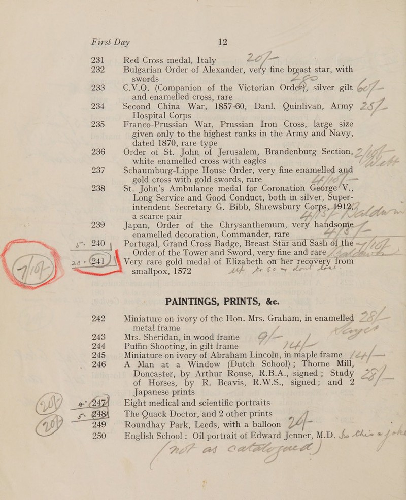* 231 Red Cross medal, Italy CMG he 232 Bulgarian Order of Alexander, very hae brgast star, with swords Dx 233 C.V.O. (Companion of the Victorian Orde) silver gilt Ge Cy, and enamelled cross, rare 7 , 234 Second China War, 1857-60, Danl. Quinlivan, Army 25 /_ Hospital Corps ¢ 235 Franco-Prussian War, Prussian Iron Cross, large size given only to the highest ranks in the Army and Navy, dated 1870, rare type | 236 Order of St. John of Jerusalem, Brandenburg Section, 7 white enamelled cross with eagles “y 237 Schaumburg-Lippe House Order, very fine enamelled yl gold cross with gold swords, rare 238 St. John’s Ambulance medal for Coronation Cobre Ay Long Service and Good Conduct, both in silver, Super-_ intendent Secretary G. Bibb, Shrewsbury POWs. #912, Aha a scarce pair oe pe teal 239 Japan, Order of the Chrysanthemum, very hafdsome enamelled decoration, Commander, rare eee Portugal, Grand Cross Badge, Breast Star and 7 &amp; the aot lp 6p : Order of the Tower and Sword, very fine and rare ~ Moe th /\% Very rare gold medal of Elizabeth on her recovery from * smallpox, 1572 ip Jer So m¢ obemt  PAINTINGS, PRINTS, &amp;c. 242 Miniature on ivory of the Hon. Mrs. Graham, in enamelled — / metal frame 243 Mrs. Sheridan, in wood frame Gf / 244. “Patan Shooting, i in gilt frame ofp f[— | 245 Miniature on ivory of Abraham Lincoln, in maple frame /2A/— 246 A Man at a Window (Dutch School); Thorne Mill, Doncaster, by Arthur Rouse, R.B.A., signed : Study Zy 4 of Horses, by R. Beavis, R.W.S., signed; and 2 Fay? rx Japanese prints ( DY/ Sank Fight medical and scientific portraits Wy a BAS The Quack Doctor, and 2 other prints |. ] faa 07 - 249 Roundhay Park, Leeds, with a balloon L4{- ’ a 250 English School : Oil portrait of Eoerd Jenner, MD wy, fo Aho w f ofeh e 7 j -/ 3, é oe eS a a 4 ” ae, 04 vr ‘. 7 OU get “é Le f