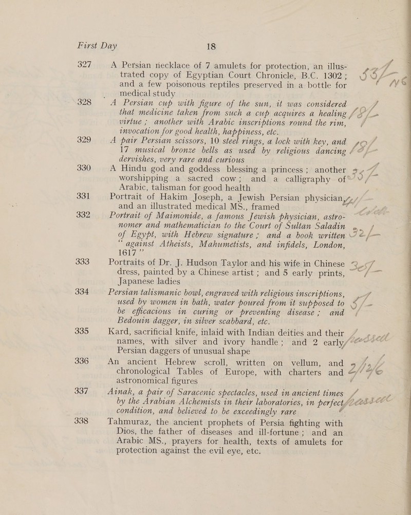 327 328 329 330 331 332 333 335 336 337 338 A Persian necklace of 7 amulets for protection, an illus- virtue ; another with Arabic inscriptions round the rim, invocation for good health, happiness, etc. trated copy of Egyptian Court Chronicle, B.C. 1302; $G/ and a few poisonous reptiles preserved in a bottle for , _ medical study A Persian cup with figure of the sun, it was considered |. / that medicine taken from such a cup acquires a healing f &amp; f= 17 musical bronze bells as used by religious dancing dervishes, very rave and curious | Arabic, talisman for good health and an illustrated medical MS., framed Portrait of Maimomde, a famous Jewish physician, astro- nomer and mathematician to the Court of Sultan Saladin “against Atheists, Mahumetists, and infidels, London, hei? 7 : Portraits of Dr. J. Hudson Taylor and his wife in Chinese dress, painted by a Chinese artist ; and 5 early prints, Japanese ladies | Persian talismanic bowl, engraved with religious inscriptions, be efficacious in curing or preventing disease; and Bedouin dagger, in silver scabbard, etc. 3 Persian daggers of unusual shape An ancient Hebrew scroll, written on vellum, and chronological Tables of Europe, with charters and astronomical figures condition, and believed to be exceedingly rare Tahmuraz, the ancient prophets of Persia fighting with Dios, the father of diseases and ill-fortune: and an Arabic MS., prayers for health, texts of amulets for protection against the evil eye, etc. |  —— - e..  