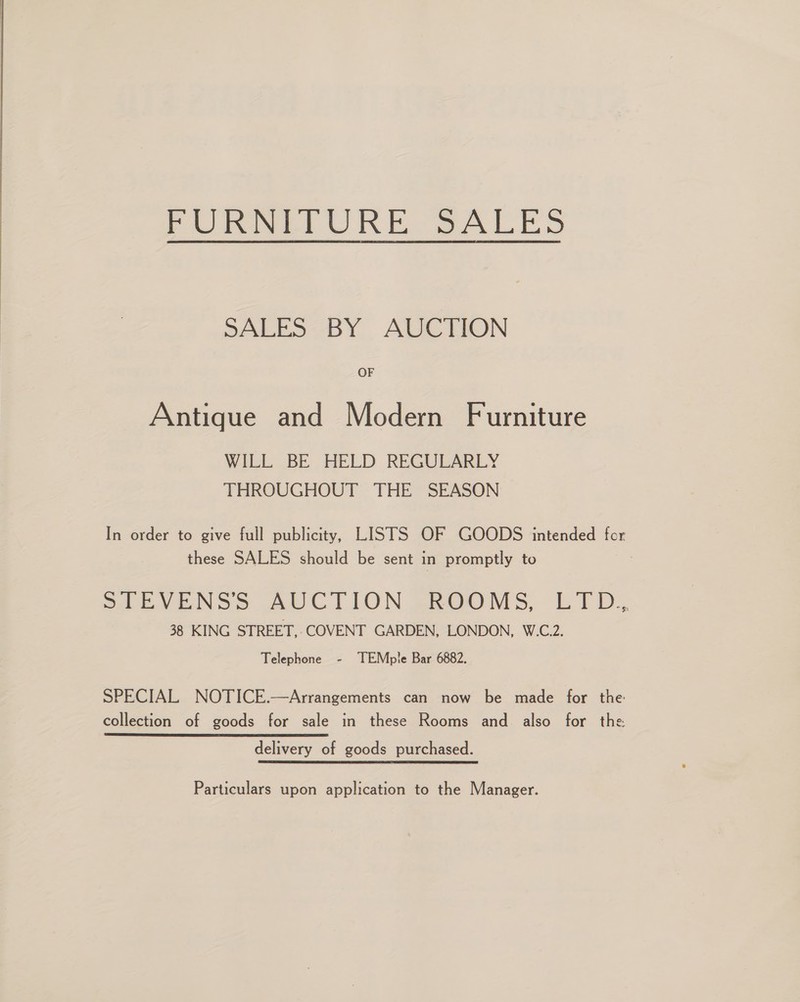  PURI URE SALES SALES BY AUCTION OF Antique and Modern Furniture WILL BE HELD REGULARLY THROUGHOUT ‘THE SEASON In order to give full publicity, LISTS OF GOODS intended for these SALES should be sent in promptly to &gt;t EVENSS AUCTION ~-ROOMS, LID. 38 KING STREET, ‘COVENT GARDEN, LONDON, W.C.2. Telephone - TEMple Bar 6882. SPECIAL NOTICE.—Arrangements can now be made for the collection of goods for sale in these Rooms and also for the delivery of goods purchased. Particulars upon application to the Manager.