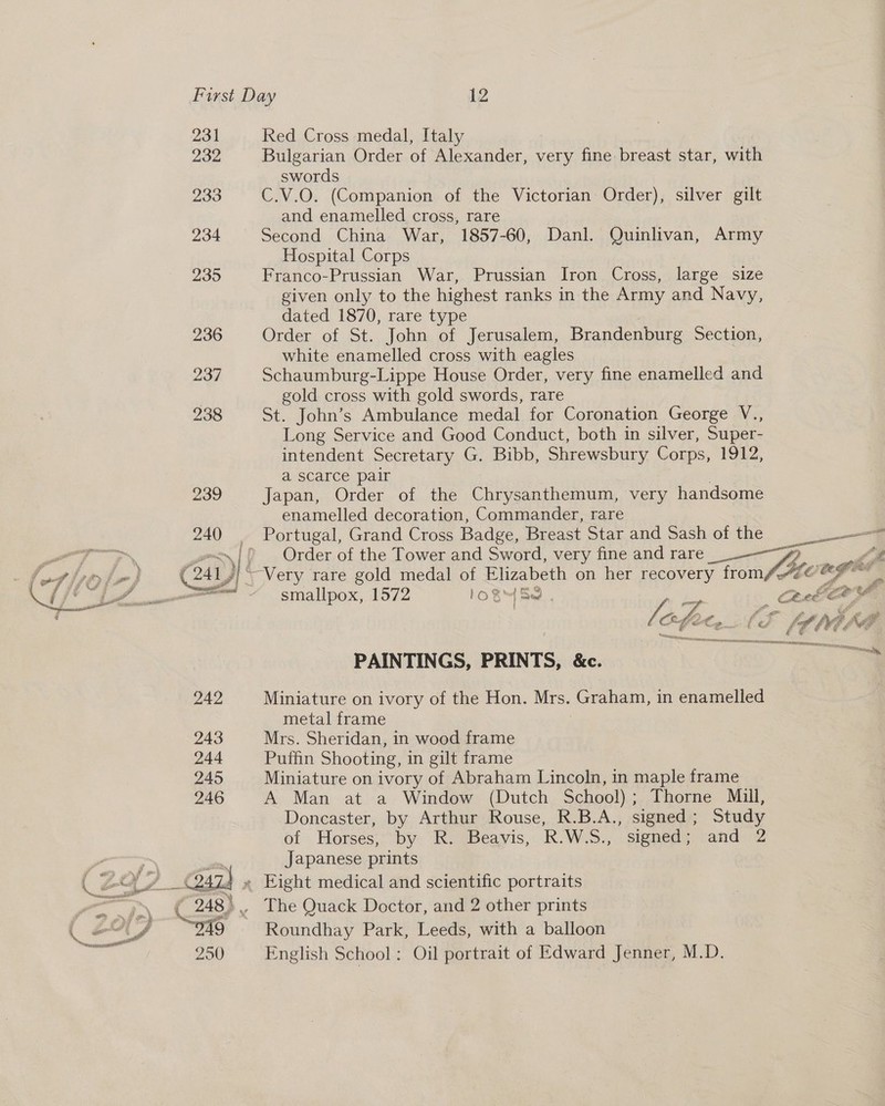 231 232 233 234 235 236 Red Cross medal, Italy Bulgarian Order of Alexander, very fine breast star, with swords C.V.O. (Companion of the Victorian Order), silver gilt and enamelled cross, rare Second China War, 1857-60, Danl. Quinlivan, Army Hospital Corps Franco-Prussian War, Prussian Iron Cross, large size given only to the highest ranks in the Army and Navy, dated 1870, rare type Order of St. John of Jerusalem, Brandenburg Section, white enamelled cross with eagles Schaumburg-Lippe House Order, very fine enamelled and gold cross with gold swords, rare St. John’s Ambulance medal for Coronation George V., Long Service and Good Conduct, both in silver, Super- intendent Secretary G. Bibb, Shrewsbury Corps, 1912, a scarce pair Japan, Order of the Chrysanthemum, very handsome enamelled decoration, Commander, rare anne Order of the Tower and Sword, very fine and rare “ifm Ly  smallpox, 1572 1OB™ Se Ceca | f : LF : eM A PAINTINGS, PRINTS, &amp;c. al Miniature on ivory of the Hon. Mrs. Graham, in enamelled metal frame Mrs. Sheridan, in wood frame Puffin Shooting, in gilt frame Miniature on ivory of Abraham Lincoln, in maple frame A Man at a Window (Dutch School) ; ; Thorne Mill, Doncaster, by Arthur Rouse, R.B.A., signed ; Study of Horses, by R. Beavis, R.W. 3%  signed ; and 2 Japanese prints The Quack Doctor, and 2 other prints Roundhay Park, Leeds, with a balloon English School: Oil portrait of Edward Jenner, M.D.