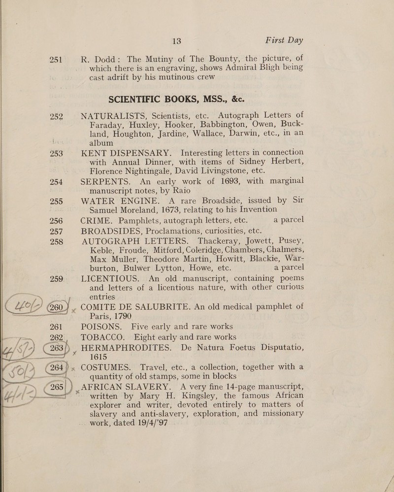 251 R. Dodd: The Mutiny of The Bounty, the picture, of which there is an engraving, shows Admiral Bligh being cast adrift by his mutinous crew SCIENTIFIC BOOKS, MSS., &amp;c. 252 NATURALISTS, Scientists, etc. Autograph Letters of Faraday, Huxley, Hooker, Babbington, Owen, Buck- land, Houghton, Jardine, Wallace, Darwin, etc., in an | dies album | 253 KENT DISPENSARY. Interesting letters in connection with Annual Dinner, with items of Sidney Herbert, a Florence Nightingale, David Livingstone, etc. 254 SERPENTS. An early work of 1693, with marginal , manuscript notes, by Raio 255 WATER ENGINE. A rare Broadside, issued by Sir Lee Samuel Moreland, 1673, relating to his Invention 256 CRIME. Pamphlets, autograph letters, etc. a parcel 257 BROADSIDES, Proclamations, curiosities, etc. 258 AUTOGRAPH LETTERS. Thackeray, Jowett, Pusey, Keble, Froude, Mitford, Coleridge, Chambers, Chalmers, Max Muller, Theodore Martin, Howitt, Blackie, War- | burton, Bulwer Lytton, Howe, etc. a parcel 259. LICENTIOUS. An old manuscript, containing poems and letters of a licentious nature, with other curious a  cae YLaks entries 4 260 ) . COMITE DE SALUBRITE. An old medical pamphlet of oe Paris, 1790 : | 261 POISONS. Five early and rare works — 262, TOBACCO. Eight early and rare works \&lt;/+) ( 263/). HERMAPHRODITES. De Natura Foetus Disputatio, fs * 165 ‘264 COSTUMES. Travel, etc., a collection, together with a quantity of old stamps, some in blocks ) _AFRICAN SLAVERY. A very fine 14-page manuscript, “written by Mary H. Kingsley, the famous African explorer and writer, devoted entirely to matters of slavery and anti-slavery, exploration, and missionary .. work, dated 19/4/’97 7 é il P —— » ? wes, . — | 7 &gt; (265 ‘ { | : Fi = — ae ia ee ee | 