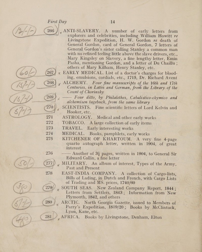 error ue censaotee \ pi ‘ vr ae ads explorers and celebrities, including William Howitt re Livingstone Expedition, H. W. Gordon ve death of General Gordon, card of General Gordon, 7 letters of General Gordon’s sister calling Stanley a common man with no refined feeling little above the slave drivers, etc., Mary Kingsley on Slavery, a fine lengthy letter, Emin Pasha, mentioning Gordon, and a letter of Du Chaillu ; others of Mary Kilham, Henry Stanley, etc. x EARLY MEDICAL. List of a doctor’s charges for blood- ing, emulsions, cordials, etc., 1715, Dr. Richard Avent y ALCHEMY. Four fine Maney ais of the 16th and 17th Centuries, in Latin and German, from the Library of the Count of C horinsky alchemisen tagebuch, from the same library Hooker, etc. ASTROLOGY. Medical and other early works TOBACCO. A large collection of early items TRAVEL. Early interesting works MEDICAL. Books, pamphlets, early works KITCHENER OF KHARTOUM. A very fine 4-page quarto autograph letter, written in 1904, of great interest —-— Another of 34 pages, written in (1904, to General Sir Edward Collin, a fine letter zy MILITARY. An album of interest, Types of the Army, Past and Present EAST-INDIA COMPANY. A collection of Cargo-lists, Bills of Lading, in Dutch and French, with Cargo Lists of Trading and MS. prices, 1740/60 Letters from Settlers, 1843; Information from New Plymouth, 1842, and others Parry’s Expedition, 1819/20 ; Lyon, Kane, etc. Books by McClintock,