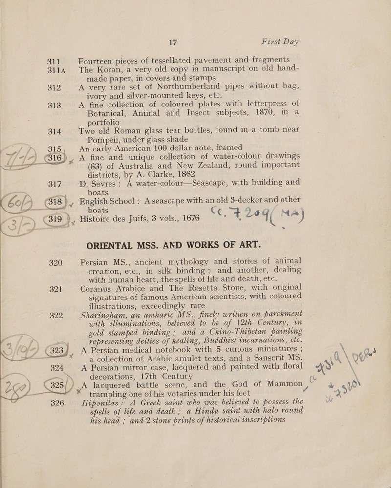 311 SLIA  312 | 313   ly, First Day Fourteen pieces of tessellated pavement and fragments The Koran, a very old copy in manuscript on old hand- made paper, in covers and stamps A very rare set of Northumberland pipes without bag, ivory and silver-mounted keys, etc. A fine collection of coloured plates with letterpress of Botanical, Animal and Insect subjects, 1870, in a portfolio Two old Roman glass tear bottles, found in a tomb near Pompeii, under glass shade An early American 100 dollar note, framed (63) of Australia and New Zealand, round important districts, by A. Clarke, 1862 317 D. Sevres: A water-colour—Seascape, with building and boats 3 (318 )_, English School: A seascape with an old 3-decker and other — boats C ‘) 319 iB Histoire des Juifs, 3 vols., 1676 c. re Lé 4( IMA ) ORIENTAL MSS. AND WORKS OF ART. 320 Persian MS., ancient mythology and stories of animal | creation, etc., in silk binding; and another, dealing | with human heart, the spells of life and death, etc. : 321 Coranus Arabice and The Rosetta. Stone, with original | signatures of famous American scientists, with coloured | illustrations, exceedingly rare 322 Sharingham, an amharic MS., finely written on parchment with illuminations, believed to be of 12th Century, im gold stamped binding ; and a Chino-Thibetan painting aif — representing deities of healing, Buddhist incarnations, etc. DEAS (323 ) A Persian medical notebook with 5 curious miniatures ; saat : a collection of Arabic amulet texts, and a Sanscrit MS. 324 A Persian mirror case, lacquered and painted with floral  326  decorations, 17th Century trampling one of his votaries under his feet Hiponitas: A Greek saint who was believed to possess the spells of life and death ; a Hindu saint with halo rownd his head ; and 2 stone prints of historical inscriptions