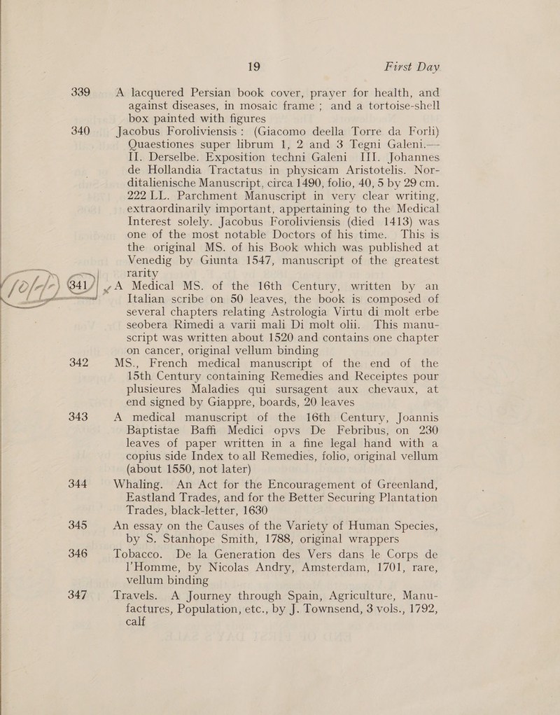 339 A lacquered Persian book cover, prayer for health, and against diseases, In mosaic frame; and a tortoise-shell box painted with figures 340 Jacobus Foroliviensis: (Giacomo deella Torre da Forli) Quaestiones super librum 1, 2 and 3 Tegni Galeni.— II. Derselbe. Exposition techni Galeni III. Johannes | de Hollandia Tractatus in physicam Aristotelis. Nor- | ; ditalienische Manuscript, circa 1490, folio, 40,5 by 29 cm. | 222 LL. Parchment Manuscript in very clear writing, extraordinarily important, appertaining to the Medical Interest solely. Jacobus Foroliviensis (died 1413) was | one of the most notable Doctors of his time. This is | the original MS. of his Book which was published at | Venedig by Giunta 1547, manuscript of the greatest  ere | rarity ) 841/; . A Medical MS. of the 16th Century, written by an atl Italan scribe on 50 leaves, the book is composed of several chapters relating Astrologia Virtu di molt erbe seobera Rimedi a varii mali Di molt oli. This manu- script was written about 1520 and contains one chapter on cancer, original vellum binding 342 MS., French medical. manuserpt ‘of the;end of. the 15th Century containing Remedies and Receiptes pour plusieures Maladies qui sursagent aux chevaux, at end signed by Giappre, boards, 20 leaves 343 A medical manuscript of the 16th Century, Joannis Baptistae Baffi Medici opvs De Febribus, on 230 leaves of paper written in a fine legal hand with a copius side Index to all Remedies, folio, original vellum | (about 1550, not later) 344 Whaling. An Act for the Encouragement of Greenland, Eastland Trades, and for the Better Securing Plantation Trades, black-letter, 1630 | 345 An essay on the Causes of the Variety of Human Species, by S. Stanhope Smith, 1788, original wrappers |  346 Tobacco. De la Generation des Vers dans le Corps de Homme, by Nicolas Andry, Amsterdam, 1701, rare, vellum binding 347 Travels. A Journey through Spain, Agriculture, Manu- factures, Population, etc., by J. Townsend, 3 vols., 1792, calf