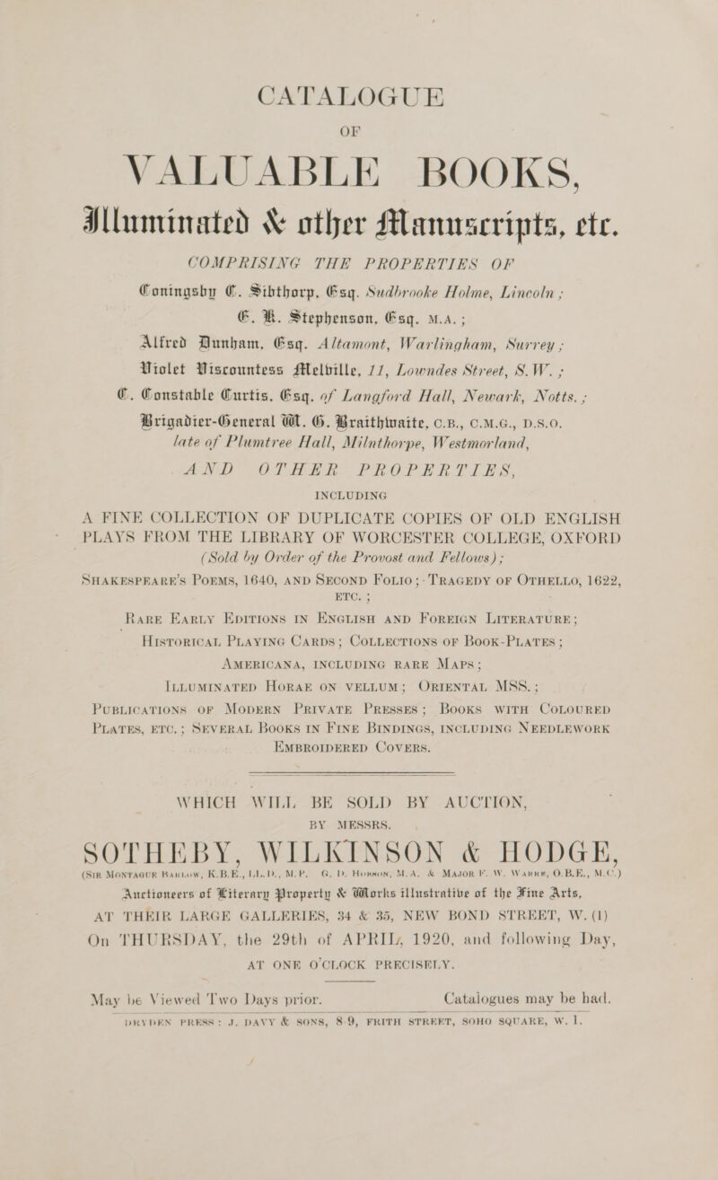 CATALOGUE 4 VALUABLE BOOKS. Mluminated &amp; other Manuscripts, ete. COMPRISING THE PROPERTIES OF Coningsby @. Sibthorp, @syg. Sudbrooke Holme, Lincoln ; €. KH. Stephenson, Esq. a. ; Alfred Dunham, Esq. Altamont, Warlingham, Surrey ; Violet Viscountess Melbille, 77, Lowndes Street, S.W. ; ©. Constable Curtis, @sq. of Langford Hall, Newark, Notts. ; Brigadier-General W. G. Braithiuaite, o.B., .M.G., D.s.0. late of Plumtree Hall, Milnthorpe, Westmorland, Mii Od eho. PROP Ean. bls INCLUDING A FINE COLLECTION OF DUPLICATE COPIES OF OLD ENGLISH | PLAYS FROM THE LIBRARY OF WORCESTER COLLEGE, OXFORD (Sold by Order of the Provost and Fellows) ; SHAKESPEARE’S PoEMS, 1640, AND SECOND FoLio;- TRAGEDY OF OTHELLO, 1622, ETO. RARE EARLY EpIrions IN ENGLISH AND ForREIGN LITERATURE; HisTrortcaL PLAYING CaRDs; COLLECTIONS OF BooK-PLATES ; AMERICANA, INCLUDING RARE Maps; ILLUMINATED HORAE ON VELLUM; ORIENTAL MSS. ; PUBLICATIONS OF MobDERN PRIVATE PRESSES; Books WITH COLOURED PLATES, ETC.; SEVERAL Books IN FINE BINDINGS, INCLUDING NEEDLEWORK EMBROIDERED COVERS.  WHICH WILL BE SOLD BY AUCTION, BY MESSRS. SOTHEBY, WILKINSON &amp; HODGE, (Sik MONTAGUR Bantow, K.B.E., UL.D., MoP. G, D. Howson, MoA, &amp; Magor FF. W. Warne, O.B.E., M.C.) Auctioneers of Literary Property &amp; Works illustrative of the Fine Arts, AT THEIR LARGE GALLERIES, 34 &amp; 35, NEW BOND STREET, W. (1) On THURSDAY, the 29th of APRIT, 1920, and following Day, AT ONE O'CLOCK PRECISELY.  May be Viewed ‘Two Days prior. Catalogues may be had.