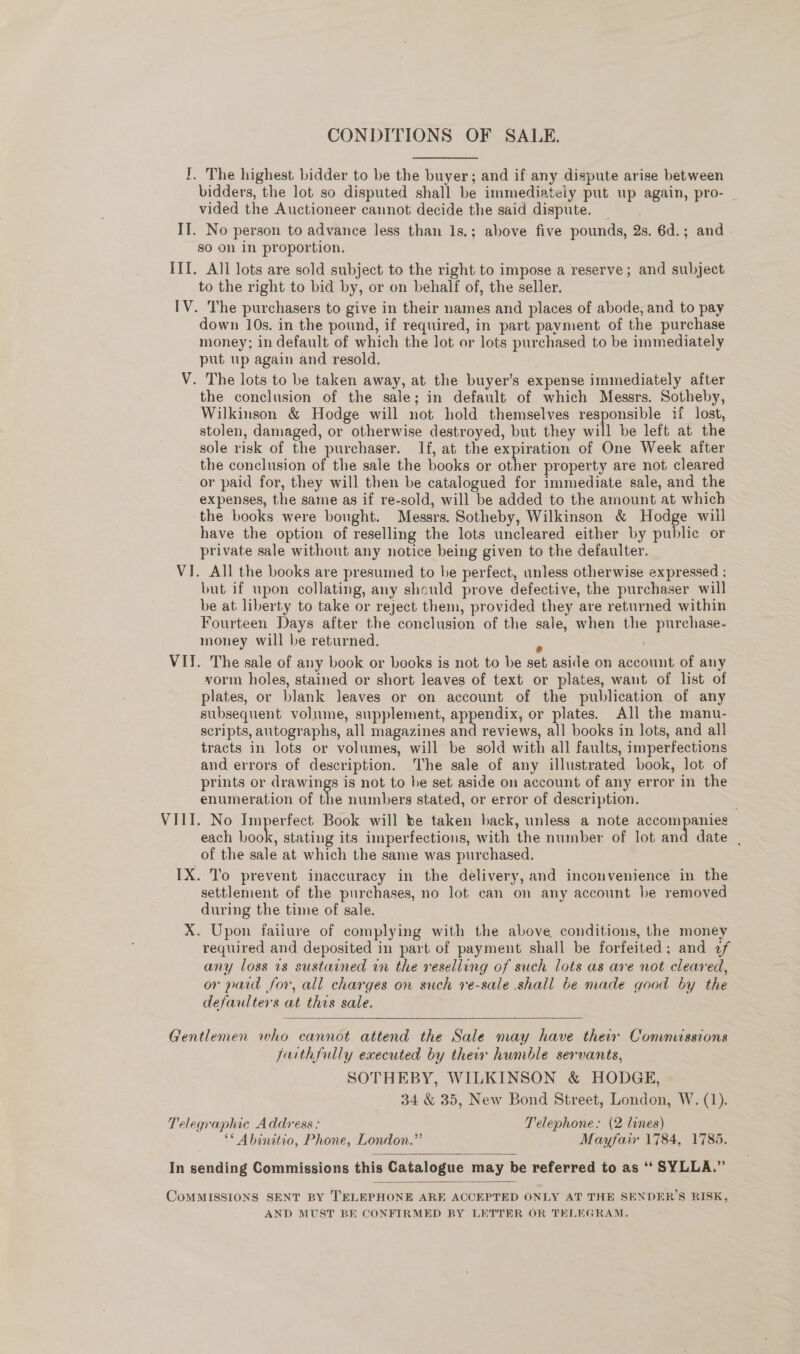 CONDITIONS OF SALE. I. The highest bidder to be the buyer; and if any dispute arise between bidders, the lot so disputed shall be immediateiy put up again, pro- — vided the Auctioneer cannot decide the said dispute. IT. No person to advance less than 1s.; above five pounds, 2s. 6d.; and - so on in proportion. III. All lots are sold subject to the right to impose a reserve; and subject to the right to bid by, or on behalf of, the seller. IV. The purchasers to give in their names and places of abode, and to pay down 10s. in the pound, if required, in part payment of the purchase money; in default of which the lot or lots purchased to be immediately put up again and resold. V. The lots to be taken away, at the buyer’s expense immediately after the conclusion of the sale; in default of which Messrs. Sotheby, Wilkinson &amp; Hodge will not hold themselves responsible 1i lost, stolen, damaged, or otherwise destroyed, but they will be left at the sole risk of the purchaser. If, at the expiration of One Week after the conclusion of the sale the books or other property are not cleared or paid for, they will then be catalogued for immediate sale, and the expenses, the same as if re-sold, will be added to the amount at which the books were bought. Messrs. Sotheby, Wilkinson &amp; Hodge will have the option of reselling the lots uncleared either by public or private sale without any notice being given to the defaulter. VI. All the books are presumed to be perfect, unless otherwise expressed ; but if upon collating, any shculd prove defective, the purchaser will be at liberty to take or reject them, provided they are returned within Fourteen Days after the conclusion of the sale, when the purchase- money will be returned. e ; VII. The sale of any book or books is not to be set aside on account of any vorm holes, stained or short leaves of text or plates, want of list of plates, or blank leaves or on account of the publication of any subsequent volume, supplement, appendix, or plates. All the manu- scripts, autographs, all magazines and reviews, all books in lots, and all tracts in lots or volumes, will be sold with all faults, imperfections and errors of description. The sale of any illustrated book, lot of prints or drawings is not to be set aside on account of any error in the enumeration of the numbers stated, or error of description. VIII. No Imperfect Book will be taken back, unless a note accompanies each eae stating its imperfections, with the number of lot and date , of the sale at which the same was purchased. IX. To prevent inaccuracy in the delivery, and inconvenience in the settlement of the purchases, no lot can on any account be removed during the time of sale. X. Upon iailure of complying with the above conditions, the money required and deposited in part of payment shall be forfeited; and of any loss 1s sustained in the reselling of such lots as are not cleared, or pard for, all charges on such ve-sale shall be made good by the defaulters at this sale.  Gentlemen who cannot attend the Sale may have their Commissions faithfully executed by their humble servants, SOTHEBY, WILKINSON &amp; HODGE, 34 &amp; 35, New Bond Street, London, W. (1). Telegraphic Address: Telephone. (2 lines) * Abinitio, Phone, London.” Mayfair 1784, 1785.  In sending Commissions this Catalogue may be referred to as ‘‘ SYLLA.”’  COMMISSIONS SENT BY T'ELEPHONE ARE ACCEPTED ONLY AT THE SENDER’S RISK, AND MUST BE CONFIRMED BY LETTER OR TELEGRAM.