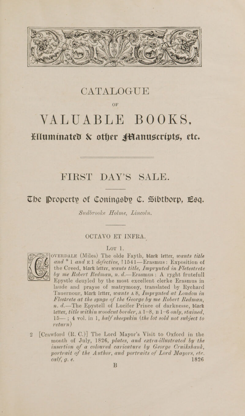  OF VALUABLE BOOKS.   FIRST DAY'S SALE.  Sudbrooke Holme, Lincoln. OCTAVO ET INFRA. Lor t.  and * 1 and ®1 defective, 11541—Erasmus: Exposition of the Creed, black letter, wants title, Imprynted in Fletestrete by me Robert Redman, n. d.—Erasmus: A ryght frutefull Epystle deuyled by the most excellent clerke Erasmus in laude and prayse of matrymony, translated by Rychard Tauernour, black letter, wants 48, Imprynted at London in FElestrete at the synge of the George by me Robert Redman, n. d.—The Epystell of Lucifer Prince of darknesse, black letter, ¢2tle within woodcut border, A 1-8, B 1-6 only, stained, Lo vol. in 1, half sheepskin (the lot sold not subject to return month of July, 1826, plates, and extra-illustrated by the insertion of a coloured caricature by George Cruikshank, portrait of the Author, and portraits of Lord Mayors, ete. calf, g. e. 1826 B