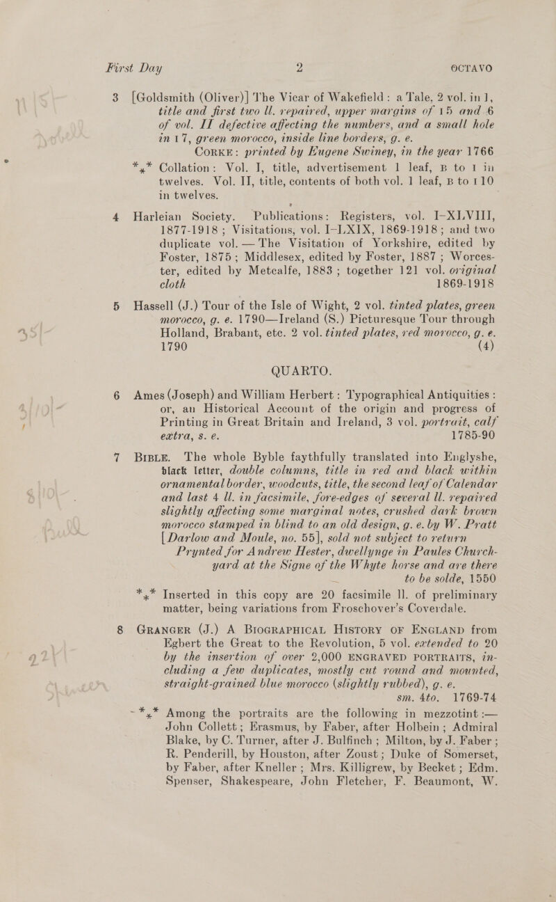 3 [Goldsmith (Oliver)] The Vicar of Wakefield: a Tale, 2 vol. in], title and first two Ul. repaired, upper margins of 15 and 6 of vol. IT defective affecting the numbers, and a small hole in 17, green morocco, inside line borders, g. e. CorKE: printed by Hugene Swiney, in the year 1766 *.* Collation: Vol. I, title, advertisement 1 leaf, B to 1 in twelves. Vol. II, title, contents of both vol. 1 leaf, B to 110 in twelves. 9 4 Harleian Society. Publications: Registers, vol. I-XLVIII, 1877-1918; Visitations, vol. I-LXIX, 1869-1918; and two duplicate vol. — The Visitation of Yorkshire, edited by Foster, 1875; Middlesex, edited by Foster, 1887 ; Worces- ter, edited by Metcalfe, 1883 ; together 121 vol. orzgznal cloth 1869-1918 5 Hassell (J.) Tour of the Isle of Wight, 2 vol. tinted plates, green morocco, g. e. 1790—Ireland (S.) Picturesque Tour through Holland, Brabant, etc. 2 vol. tinted plates, ved morocco, g. e. 1790 (4) QUARTO. 6 Ames(Joseph) and William Herbert : Typographical Antiquities : or, an Historical Account of the origin and progress of Printing in Great Britain and Ireland, 3 vol. portrait, calf extra, Ss. é. 1785-90 7 Brste. The whole Byble faythfully translated into Englyshe, black letter, dowble columns, title in red and black within ornamental border, woodcuts, title, the second leaf of Calendar and last 4 ll. in facsimile, fore-edges of several ll. repaired slightly affecting some marginal notes, crushed dark brown morocco stamped in blind to an old design, g. e.by W. Pratt [Darlow and Moule, no. 55|, sold not subject to return Prynted for Andrew Hester, dwellynge in Paules Church- yard at the Signe of the Whyte horse and are there + to be solde, 1550 *.* Inserted in this copy are 20 facsimile 1]. of preliminary matter, being variations from Froschover’s Coverdale. 8 GrancerR (J.) A BroarapHicaAL History oF ENGLAND from Egbert the Great to the Revolution, 5 vol. eavtended to 20 by the insertion of over 2,000 ENGRAVED PORTRAITS, 77- cluding a few duplicates, mostly cut round and mounted, straight-grained blue morocco (slightly rubbed), g. e. sm. 4to. 1769-74 ~*,* Among the portraits are the following in mezzotint :-— John Collett; Erasmus, by Faber, after Holbein ; Admiral Blake, by C. Turner, after J. Bulfinch ; Milton, by J. Faber ; R. Penderill, by Houston, after Zoust; Duke of Somerset, by Faber, after Kneller ; Mrs. Killigrew, by Becket ; Edm. Spenser, Shakespeare, John Fletcher, F. Beaumont, W.