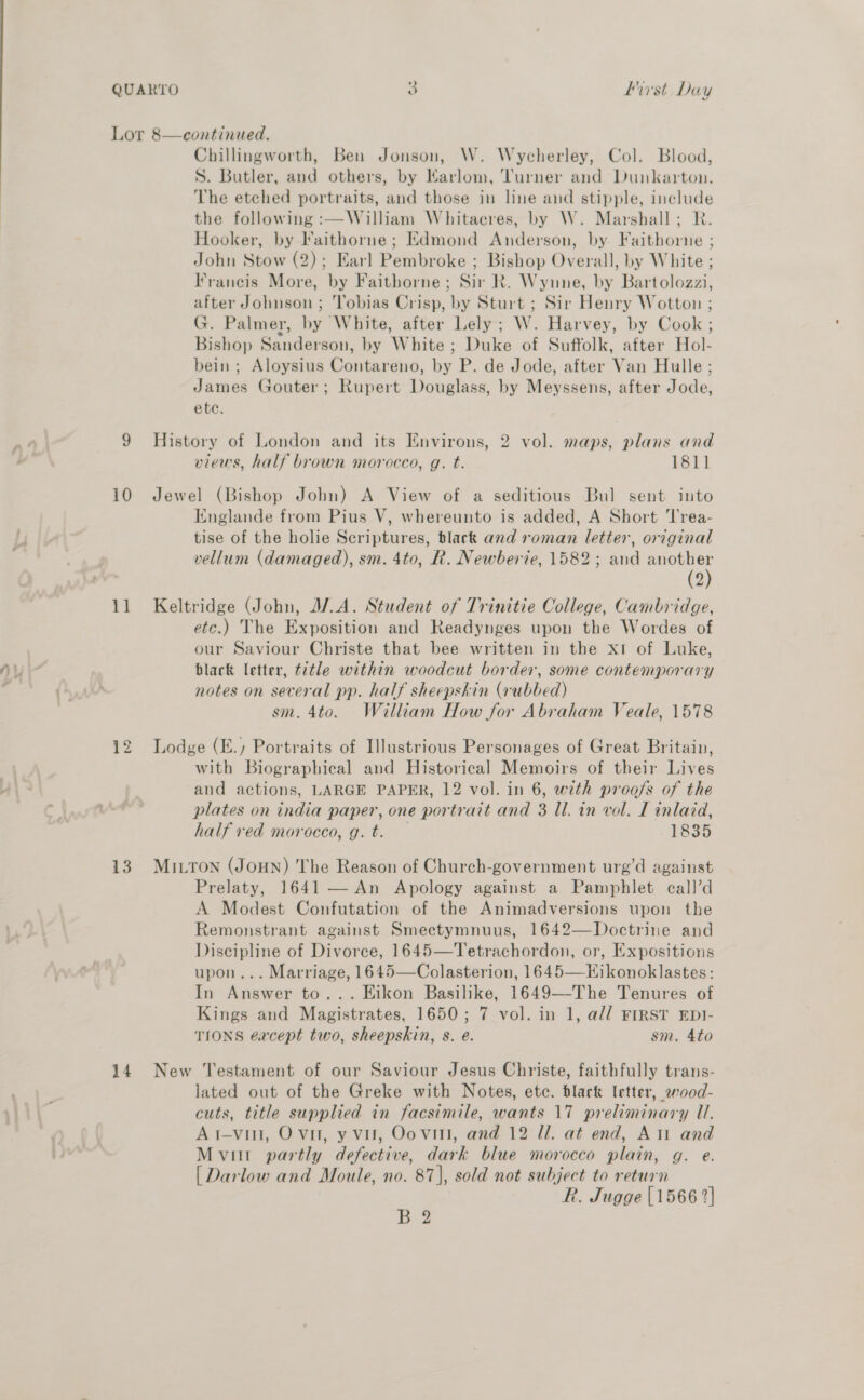 Ny 10 13 14 Chillingworth, Ben Jonson, W. Wycherley, Col. Blood, S. Butler, and others, by Harlom, Turner and Dunkarton. The etched portraits, and those in line and stipple, include the following :—William Whitaeres, by W. Marshall; RK. Hooker, by Faithorne; Edmond Anderson, by Faithorne ; John Stow (2); Earl Pembroke ; Bishop Overall, by White ; Francis More, by Faithorne; Sir R. Wyune, by Bartolozzi, after Johnson ; Tobias Crisp, by Sturt ; Sir Henry Wotton ; G. Palmer, by White, after Lely; W. Harvey, by Cook ; Bishop Sanderson, by White ; Duke of Suffolk, after Hol- bein ; Aloysius Contareno, by P. de Jode, after Van Hulle ; James Gouter; Rupert Douglass, by Meyssens, after Jode, ete. History of London and its Environs, 2 vol. maps, plans and views, half brown morocco, g. t. 1811 Jewel (Bishop John) A View of a seditious Bul sent into Englande from Pius V, whereunto is added, A Short Trea- tise of the holie Scriptures, tlack and roman letter, original vellum (damaged), sm. 4to, R. Newberie, 1582; and says 2 etc.) The Exposition and Readynges upon the Wordes of our Saviour Christe that bee written in the x1 of Luke, black letter, ttle within woodcut border, some contemporary notes on several pp. half sheepskin (rubbed) sm. 4to. William How for Abraham Veale, 1578 Lodge (E., Portraits of Illustrious Personages of Great Britain, with Biographical and Historical Memoirs of their Lives and actions, LARGE PAPER, 12 vol. in 6, wth proofs of the plates on india paper, one portrait and 3 ll. in vol. T inlaid, half ved morocco, g.t. 1835 MILTON (JOHN) The Reason of Church-government urg’d against Prelaty, 1641 — An Apology against a Pamphlet call’d A Modest Confutation of the Animadversions upon the Remonstrant against Smectymnuus, 1642—Doctrine and Discipline of Divorce, 1645—Tetrachordon, or, Expositions upon... Marriage, 1645—Colasterion, 1645—Hikonoklastes: In Answer to... Eikon Basilike, 1649—-The Tenures of Kings and Magistrates, 1650; 7 vol. in 1, a// FIRST EDI- TIONS eacept two, sheepskin, s. e. sm. 4to New Testament of our Saviour Jesus Christe, faithfully trans- lated out of the Greke with Notes, etc. black letter, wood- cuts, title supplied in facsimile, wants 17 preliminary Ul. Ai-vin, Ovi, y vu, Oovitt, and 12 Ul. at end, Ati and Mvitt partly defective, dark blue morocco plain, g. e. [ Darlow and Moule, no. 87], sold not subject to return R. Jugge {1566 2} B 2