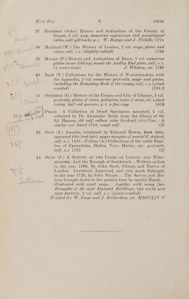 37 38 39 40 4] ie | me 43 44 Hutchens’ (John) History and Antiquities of the County of Dorset, 2 vol. map, numerous engravings and genealogical tables, calf gilt backs, y.e. W. Bowyer and J. Nicholls, 1774 Maitland (W.) The History of London, 2 vol. maps, plans and views, calf, s.e. (slightly rubbed) 1756 Morant (P.) History and Antiquities of Essex, 2 vol. nwmerous plates (some folding), wants the Audley End plate, calf, s. e. (2 covers loose) J. Whiston, etc. 1768 Nash (T.) Collections for the History of Worcestershire, with the Appendix, 2 vol. numerous portraits, maps and plates, including the Domesday Book of the county, calf, s. e. (joints cracked) Lisi? OrmeERopD (G.) History of the County and City of Chester, 3 vol. portratts, plates of views, pedigrees, coats of arms, etc. LARGE PAPER, half red morocco, g.t. a fine copy 1819 Plants. A Collection of Dried Specimens mounted, 2 vol. collected by Dr. Alexander Read, from the library of Sir Ed. Hannes, old calf, vellum sides (broken), xvii Cent.; A similar vol. dated 1703, rough calf (3) Stow (J.) Annales, continued by Edmund Howes, black etter, engraved title (cut into), upper margins of several ll. stained, calf, s.e. 1631—Collins (A.) Collections of the noble Fami- lies of Cavendishe, Holles, Vere, Harley, ete. portraits, calf, s.e. 1752 (2) Srow (J.) A SuRVEY oF THE CiTIES oF LONDON AND WEST- MINSTER, And the Borough of Southwark... Written at first in the year 1598, By John Stow, Citizen and Native of London. Corrected, Improved, and very much Enlarged, in the year 1720, by John Strype...The Survey and His- tory brought down to the present time by careful Hands... illustrated with exact maps...together with many fair Draughts of the most Eminent Buildings, THE SIXTH AND BEST EDITION, 2 vol. calf, s. e. (joints cracked) Printed for W. Innys and J. Richardson, etc. MDCCLIV-V  