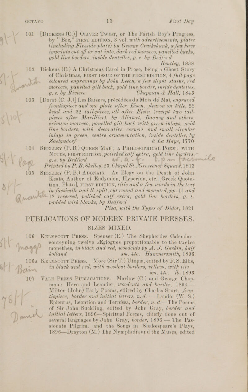 es 101 [Dicxens (C.)] OLrtver Twist, or The Parish Boy’s Progress, A) by “ Boz,” FIRST EDITION, 3 vol. with advertisements, plates ae (including Fireside plate) by George Cruikshank, afew have imprints cut off or cut into, dark red morocco, panelled backs, gold line borders, inside dentelles, g. e. by Bedford Bentley, 1838 102 Dickens (C.) A Christmas Carol in Prose, being a Ghost Story JA\,\ of Christmas, FIRST ISSUE OF THE FIRST EDITION, 4 full-page ; ' X14 coloured engravings by John Leech, a few slight stains, ved | ao morocco, panelled gilt back, gold line border, inside dentelles, ; g.e. by Riviere Chapman &amp; Hall, 1843 103 [Dorat (C. J.)] Les Baisers, précédées du Mois de Mai, engraved Frontispiece and one plate after Iisen, fleuron on title, 22 head and 22 tail-pieces, all after Hisen (except two tail- pieces after Marillier), by Aliamet, Baquoy and others, od crimson morocco, panelled gilt back with green inlays, gold line borders, with decorative corners and small circular inlays in green, centre ornamentation, inside dentelles, by ZLaehnsdorf a La Haye, 1770 104 Sneniury (P. B.) QUEEN Map; A PHILOSOPHICAL POEM: WITH | \ a Z g. e. by Bedford wi A. % : ae ta V Printed by P. B. Shelley, 28, Chapel St. LR oot ‘Scuard 1813 105 Sneiiey (P.B.) Aponars. An Elegy on the Death of John , Keats, Author of Endymion, Hyperion, etc. [Greek Quota- \ | tion, Plato], FIRST EDITION, title and a few words in the text Y 4 in facsimile and /1. split, cut round and mounted, pp. 11 and (a rw 19 rever sed, polished valf eatra, gold line borders, Ot. ” padded with blanks, by Bedford Pisa, with the Types of Didot, 1821 PUBLICATIONS OF MODERN PRIVATE PRESSES. SIZES MIXED. 106 Kertmscotr Press. Spenser (E.) The Shepherdes Calendar : 5 | rte » conteyning twelve A‘glogues proportionable to the twelve As £6 monethes, in black and red, woodcuts by A. J. Gaskin, half holland sm. 4to. Hammersmith, 1896 yy 106A Kermscorr Press. More (Sir T.) Utopia, edited by F.S. Ellis, A Wor in black and red, with woodcut borders, vellum, with ties Be —” sm. 4to. ib. 1893 107 VaLe Press Pusiications. Marlow (C.) and George Chap- man: Hero and Leander, woodcuts and border, 1894 — Milton (John) Early Poems, edited by Charles Sturt, /:on- eT S . tispiece, border and initial letters, n.d. — Landor (W. 8.) ; OT f Epicurus, Leontion and Ternissa, border, n. d.—The Poems i of Sir John Suckling, edited by John Gray, border and ? aN. initial letters, 1896—Spiritual Poems, chiefly done out of ee o2 several languages by John Gray, border, 1896 — The Pas- sionate Pilgrim, and the Songs in Shakespeare’s Plays, 1896—Drayton (M.) The Nymphidia and the Muses, edited