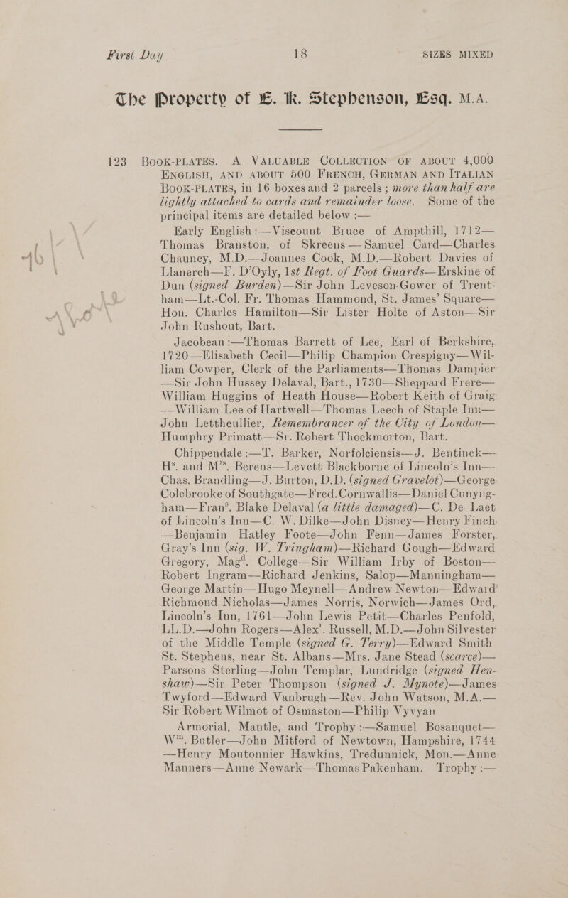 by, fOOBMS a, The Property of LB. k. Stephenson, Lsq. M.A. 123 BooK-PLATES. A VALUABLE COLLECTION” OF ABOUT 4,000 ENGLISH, AND ABOUT 500 FRENCH, GERMAN AND ITALIAN BookK-PLATES, in 16 boxesand 2 parcels ; more than half are lightly attached to cards and remainder loose. Some of the principal items are detailed below :— Karly English :—Viscount Bruce of Ampthill, 1712— Thomas Branston, of Skreens —Samuel Card—Charles Chauncy, M.D.—Joannes Cook, M.D.—Robert Davies of Llanerch—F. D’Oyly, 1st Regt. of Foot Guards—Erskine of Dun (signed Burden)—Sir John Leveson-Gower of Trent- ham—Lt.-Col. Fr. Thomas Hammond, St. James’ Square— Hon. Charles Hamilton—Sir Lister Holte of Aston—Sir John Rushout, Bart. Jacobean :—Thomas Barrett of Lee, Earl of Berkshire, 720—Llisabeth Cecil—Philip Champion Crespigny— Wil- liam Cowper, Clerk of the Parliaments—Thomas Dampier —Sir John Hussey Delaval, Bart., 1730—Sheppard Frere— William Huggins of Heath House—Robert Keith of Graig ——-William Lee of Hartwell—Thomas Leech of Staple Inn— John Lettheullier, Remembrancer of the City of London— Humphry Primatt—Sr. Robert Thockmorton, Bart. Chippendale :—T. Barker, Norfolciensis—J. Bentinck—- HS’. and M*. Berens—Levett Blackborne of Lincoln’s Inn— Chas. Brandling—J. Burton, D.D. (signed Gravelot)—George Colebrooke of Southgate—F red. Cornwallis—Daniel Cunyneg- ham—Fran*. Blake Delaval (a little damaged)—C. De Laet of Lincoln’s Inn—C. W. Dilke—John Disney— Henry Finch: —Benjamin Hatley Foote—John Fenn—James Forster,. Gray’s Inn (sig. W. Tringham)—Richard Gough—Edward Gregory, Mag*. College—Sir William Irby of Boston— Robert Ingram—Richard Jenkins, Salop—Manningham— George Martin—Hugo Meynell—Andrew Newton— Edward’ Richmond Nicholas—James Norris, Norwich—James Ord, Lincoln’s Inn, 1761—John Lewis Petit—Charles Penfold, LL.D.—John Rogers—Alex’. Russell, M.D.—John Silvester of the Middle Temple (signed G. Terry)—Edward Smith St. Stephens, near St. Albans—Mrs. Jane Stead (scarce)— Parsons Sterling—John Templar, Lundridge (signed Hen- shaw)—Sir Peter Thompson (signed J. Mynote)—James: Twyford—Edward Vanbrugh—Rev. John Watson, M.A.— Sir Robert Wilmot of Osmaston—Philip Vyvyan Armorial, Mantle, and Trophy :—Samuel Bosanquet—. W™. Butler—John Mitford of Newtown, Hampshire, 1744 —Henry Moutonnier Hawkins, Tredunnick, Mon.—Anne Manners—Anne Newark—Thomas Pakenham. ‘Trophy :—