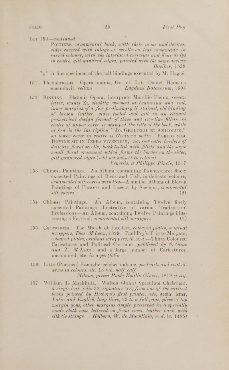 Lor 150—continued. Porriers, ornamental back, with their arms and devices, sides covered with inlays of scrolls on leaf ornaments in varied colours, with the interlaced crescents and fleuar-de-lys in centre, gilt gauffred edges, painted with the same devices Basilew, 1538 *,* A fine specimen of the. calf bindings executed by M. Hagué. 151 ‘Theophrastus. Opera omnia, Gr. et. Lat. Daniel Heinsius emendavit, vellum Lugduni Batavorum, 1693 152 Btinpina. Platonis Opera, interprete Marcilio Ficino, voman letter, wants Zi, slightly wormed at beginning and end, inner margins of a few preliminary Ul. stained, old binding of brown leather, sides tooled and gilt in an elegant geometrical design formed of three and two-line fillets, in centre of upper cover is stamped the title of the book, while at foot is the inscription “Jo. GROLIERIL BT AMICORUM,” on lower cover in centre is Grolier’s motto “PoRt10 MEA DoMINE SIt IN TERRA VIVENTIUM,” narrow outer borders of delicate floral scrolls, back tooled with fillets and the same small floral ornament which forms the border on the sides, gilt gauffered edges (sold not subject to return) Venetiis, a Philippo Pincio, 1517 153 Chinese Paintings. An Album, containing Twenty-three finely executed Paintings of Birds and Fish, in delicate ‘colours, ornamental silk covers with ties—A similar Album of Eleven Paintings of Flowers and Insects, by Seenqua, ornamental silk covers (2) 154 Chinese Paintings. - An Album, containing ‘Twelve finely executed Paintings illustrative of various Trades and Professions—An Album, containing Twelve Paintings illus- trating a Festival, ornamental silk wrappers 2} 155 Caricatures. The March of Intellect, coloured plates, original wrappers, Thos. M Lean, 1829—FPaul Pry’s Trip to Margate, coloured plates, original wrappers, ib. n. d.-——TVhirty Coloured Caricatures and Political Cartoons, published by S. Gans and 1. M?Lean; and a large number of Caricatures, uncoloured, ete. in a portfolio 156 Litta (Pompeo) Famiglie celebri italiane, portraits and coat-of- arms in colours, etc. 18 vol. half calf Milano, presso Paolo Emilio Giusti, 1819 et seq. 157 William de Machlinia. Walton (John) Speculum Christiani, a single leaf, folio 32, signature D8, from one of the earliest books printed by Holborn’s first printer, 4to, gothic letter, Latin and English, long lines, 23 to a full-page, piece of top margin gone, other margins ample, preserved in a specially made cloth case, lettered on front cover, leather back, with silk tie-strings Holborn, W. de Machlinia, n. d. (ce. 1485)
