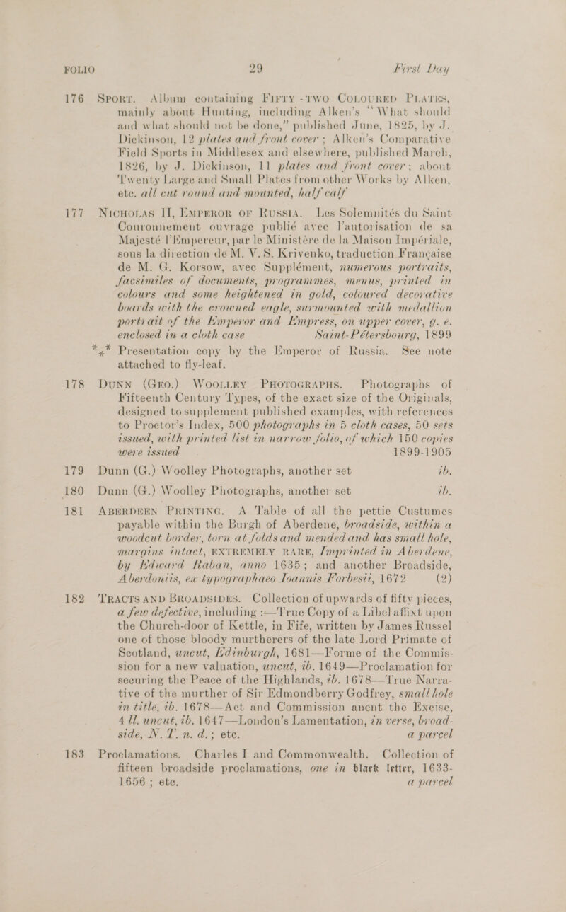 176 Sporr. Album containing Firry -rwo CoLovurrp PLATES, mainly about Hunting, ineluding Alken’s “What should and what should not be done,” published June, 1825, by J. Dickinson, 12 plates and front cover; Alken’s Comparative Field Sports in Middlesex and elsewhere, published March, 1826, by J. Dickinson, 11 plates and front cover; about Twenty Large and Small Plates from other Works by Alken, ete. all cut round and mounted, half calf 177 Nicuoras II], Emperor or Russia. Les Solemnités du Saint Couronnement ouvrage publié avee l’autorisation de sa Majesté |’ mpereur, par le Ministére de la Maison Impeériale, sous la direction de M. V.S. Krivenko, traduction Francaise de M. G. Korsow, avee Supplément, numerous portratts, Facsimiles of documents, programmes, menus, printed in colours and some heightened in gold, coloured decorative boards with the crowned eagle, surmounted with medallion portrait of the Hmperor and Empress, on upper cover, g. é. enclosed in a cloth case Saint-Pétersbourg, 1899 *,* Presentation copy by the Emperor of Russia. See note attached to fly-leaf. 178 Dunn (Gro.) Woot_tey PHoroGRAPHS. Photographs of Fifteenth Century Types, of the exact size of the Originals, designed tosupplement published examples, with references to Proctor’s Index, 500 photographs in 5 cloth cases, 50 sets issued, with printed list in narrow folio, of which 150 copies were issued 1899-1905 179 Dunn (G.) Woolley Photographs, another set tb, 180 Dunn (G.) Woolley Photographs, another set tb. 181 ABERDEEN PRINTING. A ‘Table of all the pettie Custumes payable within the Burgh of Aberdene, broadside, within a woodcut border, torn at foldsand mended and has small hole, margins intact, EXTREMELY RARE, Zmprinted in A berdene, by Kdward Raban, anno 1635; and another Broadside, Aberdoniis, ex typographaeo Ioannis Forbesii, 1672 (2) 182 TRACTSAND BROADSIDES. Collection of upwards of fifty pieces, a few defective, including :—True Copy of a Libel affixt upon the Church-door of Kettle, in Fife, written by James Russel one of those bloody murtherers of the late Lord Primate of Scotland, wnacut, Ndinburgh, 1681—Forme of the Commis- sion for a new valuation, wncut, 7b. 1649—Proclamation for securing the Peace of the Highlands, 7b. 1678—'l'rue Narra- tive of the murther of Sir Edmondberry Godfrey, small hole in title, 7b. 1678-—Act and Commission anent the Excise, 4 Tl. uncut, 7b. 1647—London’s Lamentation, 7n verse, bread- side, N.T.n. d.; ete. a parcel 183 Proclamations. Charles I and Commonwealth. Collection of fifteen broadside proclamations, one in black letter, 1633- 1656 ; ete. a parcel