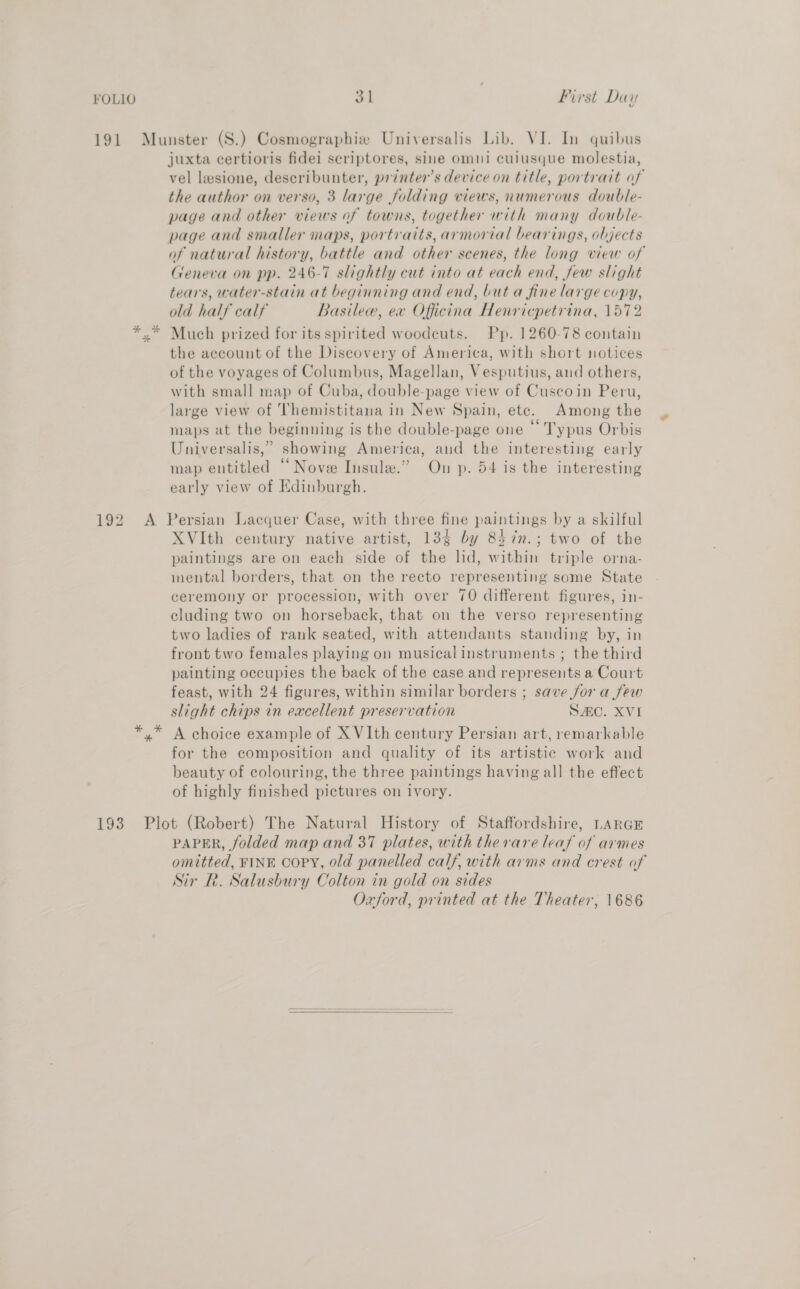 juxta certioris fidei scriptores, sine omni cuiusque molestia, vel lesione, describunter, printer's device on title, portrait of the author on verso, 3 large folding views, numerous double- page and other views of towns, together with many double- page and smaller maps, portraits, armorial bearings, objects of natural history, battle and other scenes, the long view of Geneva on pp. 246-7 slightly cut into at each end, few slight tears, water-stain at beginning and end, but a fine large copy, old half calf Basilew, ex Officina Henricpetrina, 1572 Much prized for its spirited woodcuts. Pp. 1260-78 contain the account of the Discovery of America, with short notices of the voyages of Columbus, Magellan, Vesputius, and others, with small map of Cuba, double-page view of Cuscoin Peru, large view of Themistitana in New Spain, etc. Among the maps at the beginning is the double-page one “ Typus Orbis Universalis,” showing America, and the interesting early map entitled “Nove Insule.” On p. 54 is the interesting early view of Edinburgh. XVIth century native artist, 134 by 847n.; two of the paintings are on each side of the lid, within triple orna- inental borders, that on the recto representing some State ceremony or procession, with over 70 different figures, in- cluding two on horseback, that on the verso representing two ladies of rank seated, with attendants standing by, in front two females playing on musical instruments ; the third painting occupies the back of the case and represents a Court feast, with 24 figures, within similar borders ; save for a few slight chips in excellent preservation SAC. XVI A choice example of X VIth century Persian art, remarkable for the composition and quality of its artistic work and beauty of colouring, the three paintings having all the effect of highly finished pictures on ivory. PAPER, folded map and 37 plates, with therare leaf of armes omitted, FINE COPY, old panelled calf, with arms and crest of Sir R. Salusbury Colton in gold on sides Oxford, printed at the Theater, 1686 